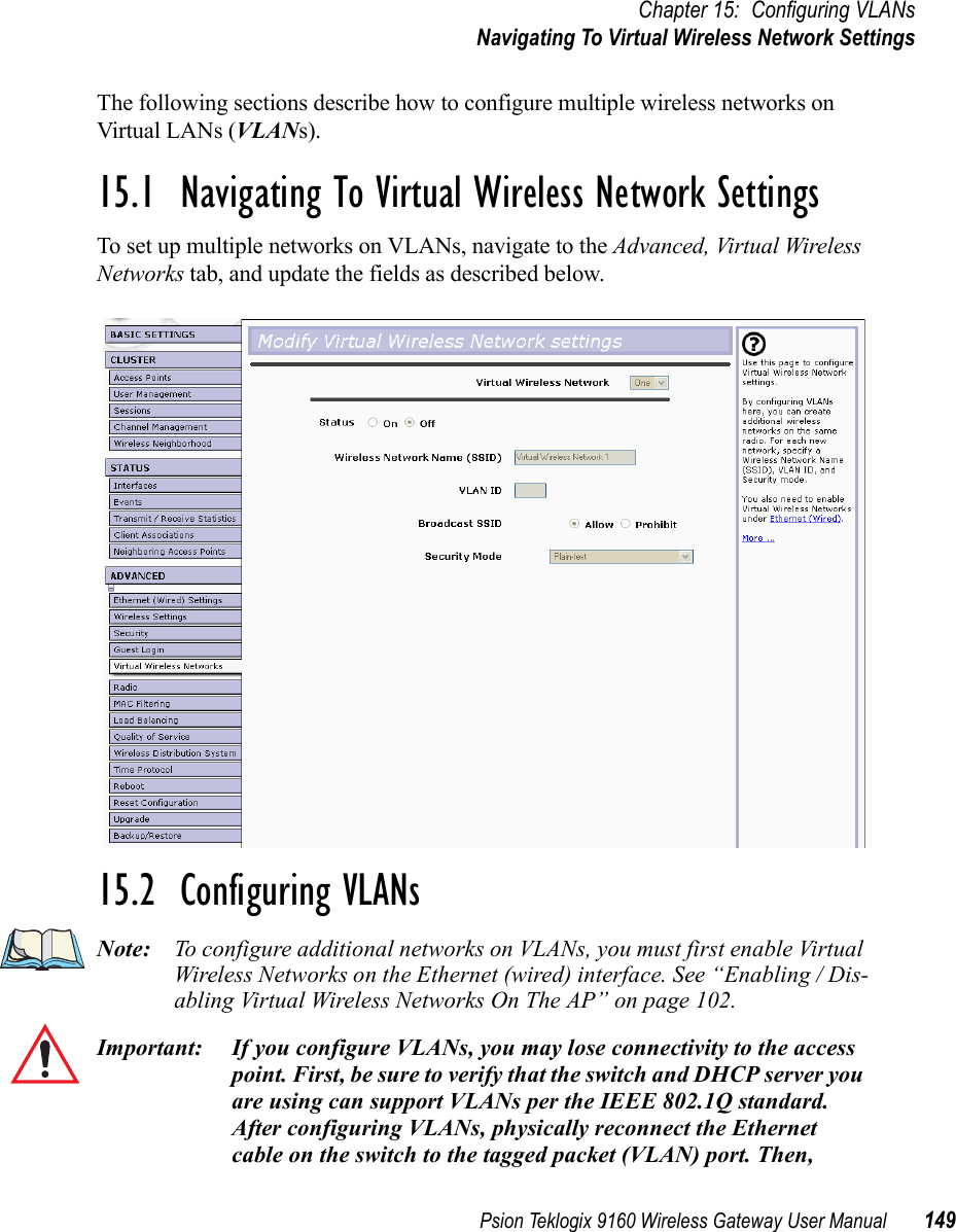 Psion Teklogix 9160 Wireless Gateway User Manual 149Chapter 15: Configuring VLANsNavigating To Virtual Wireless Network SettingsThe following sections describe how to configure multiple wireless networks on Virtual LANs (VLANs).15.1  Navigating To Virtual Wireless Network SettingsTo set up multiple networks on VLANs, navigate to the Advanced, Virtual Wireless Networks tab, and update the fields as described below.15.2  Configuring VLANsNote: To configure additional networks on VLANs, you must first enable Virtual Wireless Networks on the Ethernet (wired) interface. See “Enabling / Dis-abling Virtual Wireless Networks On The AP” on page 102.Important: If you configure VLANs, you may lose connectivity to the access point. First, be sure to verify that the switch and DHCP server you are using can support VLANs per the IEEE 802.1Q standard. After configuring VLANs, physically reconnect the Ethernet cable on the switch to the tagged packet (VLAN) port. Then, 