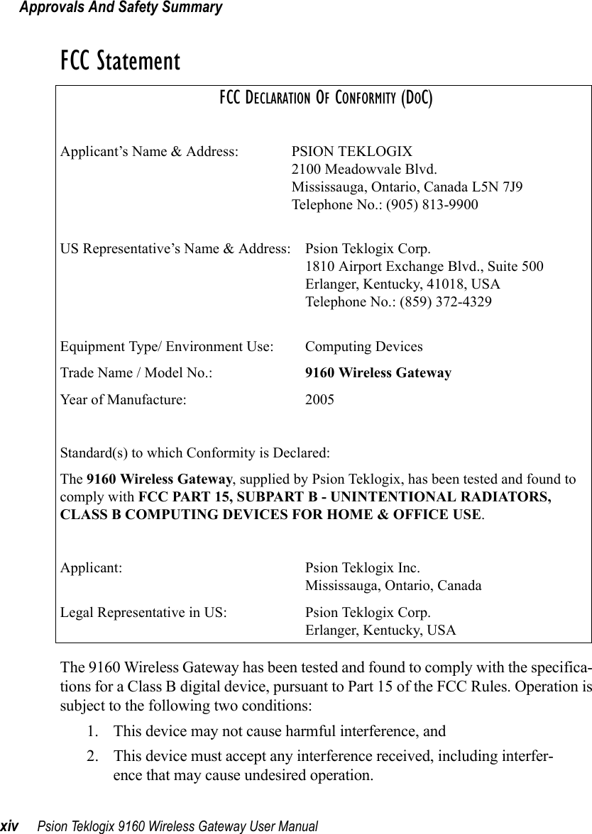 Approvals And Safety Summaryxiv Psion Teklogix 9160 Wireless Gateway User ManualFCC StatementFCC DECLARATION OF CONFORMITY (DOC)Applicant’s Name &amp; Address: PSION TEKLOGIX2100 Meadowvale Blvd.Mississauga, Ontario, Canada L5N 7J9Telephone No.: (905) 813-9900US Representative’s Name &amp; Address: Psion Teklogix Corp.1810 Airport Exchange Blvd., Suite 500Erlanger, Kentucky, 41018, USATelephone No.: (859) 372-4329Equipment Type/ Environment Use:  Computing DevicesTrade Name / Model No.:  9160 Wireless GatewayYear of Manufacture:  2005Standard(s) to which Conformity is Declared:The 9160 Wireless Gateway, supplied by Psion Teklogix, has been tested and found to comply with FCC PART 15, SUBPART B - UNINTENTIONAL RADIATORS, CLASS B COMPUTING DEVICES FOR HOME &amp; OFFICE USE.Applicant: Psion Teklogix Inc.Mississauga, Ontario, CanadaLegal Representative in US: Psion Teklogix Corp.Erlanger, Kentucky, USAThe 9160 Wireless Gateway has been tested and found to comply with the specifica-tions for a Class B digital device, pursuant to Part 15 of the FCC Rules. Operation issubject to the following two conditions:1. This device may not cause harmful interference, and2. This device must accept any interference received, including interfer-ence that may cause undesired operation.