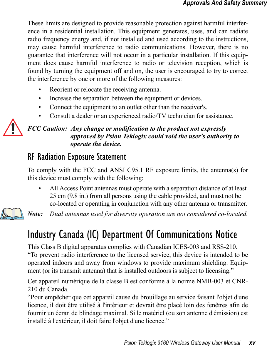 Psion Teklogix 9160 Wireless Gateway User Manual xvApprovals And Safety SummaryThese limits are designed to provide reasonable protection against harmful interfer-ence in a residential installation. This equipment generates, uses, and can radiateradio frequency energy and, if not installed and used according to the instructions,may cause harmful interference to radio communications. However, there is noguarantee that interference will not occur in a particular installation. If this equip-ment does cause harmful interference to radio or television reception, which isfound by turning the equipment off and on, the user is encouraged to try to correctthe interference by one or more of the following measures:• Reorient or relocate the receiving antenna.• Increase the separation between the equipment or devices.• Connect the equipment to an outlet other than the receiver&apos;s.• Consult a dealer or an experienced radio/TV technician for assistance.FCC Caution: Any change or modification to the product not expressly approved by Psion Teklogix could void the user&apos;s authority to operate the device.RF Radiation Exposure StatementTo comply with the FCC and ANSI C95.1 RF exposure limits, the antenna(s) forthis device must comply with the following:• All Access Point antennas must operate with a separation distance of at least 25 cm (9.8 in.) from all persons using the cable provided, and must not be co-located or operating in conjunction with any other antenna or transmitter.Note: Dual antennas used for diversity operation are not considered co-located.Industry Canada (IC) Department Of Communications NoticeThis Class B digital apparatus complies with Canadian ICES-003 and RSS-210.“To prevent radio interference to the licensed service, this device is intended to beoperated indoors and away from windows to provide maximum shielding. Equip-ment (or its transmit antenna) that is installed outdoors is subject to licensing.”Cet appareil numérique de la classe B est conforme à la norme NMB-003 et CNR-210 du Canada.“Pour empêcher que cet appareil cause du brouillage au service faisant l&apos;objet d&apos;unelicence, il doit être utilisé à l&apos;intérieur et devrait être placé loin des fenêtres afin defournir un écran de blindage maximal. Si le matériel (ou son antenne d&apos;émission) estinstallé à l&apos;extérieur, il doit faire l&apos;objet d&apos;une licence.”