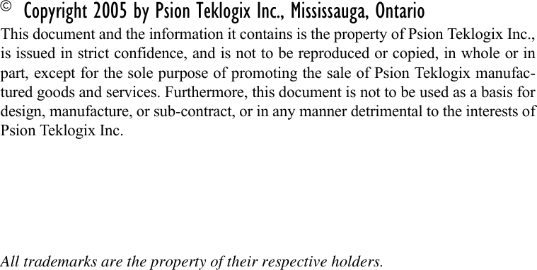 © Copyright 2005 by Psion Teklogix Inc., Mississauga, OntarioThis document and the information it contains is the property of Psion Teklogix Inc.,is issued in strict confidence, and is not to be reproduced or copied, in whole or inpart, except for the sole purpose of promoting the sale of Psion Teklogix manufac-tured goods and services. Furthermore, this document is not to be used as a basis fordesign, manufacture, or sub-contract, or in any manner detrimental to the interests ofPsion Teklogix Inc.All trademarks are the property of their respective holders.