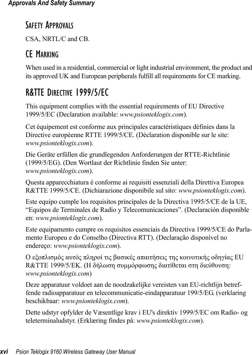 Approvals And Safety Summaryxvi Psion Teklogix 9160 Wireless Gateway User ManualSAFETY APPROVALSCSA, NRTL/C and CB.CE MARKINGWhen used in a residential, commercial or light industrial environment, the product andits approved UK and European peripherals fulfill all requirements for CE marking.R&amp;TTE DIRECTIVE 1999/5/ECThis equipment complies with the essential requirements of EU Directive 1999/5/EC (Declaration available: www.psionteklogix.com).Cet équipement est conforme aux principales caractéristiques définies dans la Directive européenne RTTE 1999/5/CE. (Déclaration disponible sur le site: www.psionteklogix.com).Die Geräte erfüllen die grundlegenden Anforderungen der RTTE-Richtlinie (1999/5/EG). (Den Wortlaut der Richtlinie finden Sie unter: www.psionteklogix.com).Questa apparecchiatura è conforme ai requisiti essenziali della Direttiva Europea R&amp;TTE 1999/5/CE. (Dichiarazione disponibile sul sito: www.psionteklogix.com).Este equipo cumple los requisitos principales de la Directiva 1995/5/CE de la UE, “Equipos de Terminales de Radio y Telecomunicaciones”. (Declaración disponible en: www.psionteklogix.com).Este equipamento cumpre os requisitos essenciais da Directiva 1999/5/CE do Parla-mento Europeu e do Conselho (Directiva RTT). (Declaração disponível no endereço: www.psionteklogix.com).Ο εξοπλισμός αυτός πληροί τις βασικές απαιτήσεις της κοινοτικής οδηγίας EU R&amp;TTE 1999/5/EΚ. (Η δήλωση συμμόρφωσης διατίθεται στη διεύθυνση: www.psionteklogix.com)Deze apparatuur voldoet aan de noodzakelijke vereisten van EU-richtlijn betref-fende radioapparatuur en telecommunicatie-eindapparatuur 199/5/EG. (verklaring beschikbaar: www.psionteklogix.com).Dette udstyr opfylder de Væsentlige krav i EU&apos;s direktiv 1999/5/EC om Radio- og teleterminaludstyr. (Erklæring findes på: www.psionteklogix.com).