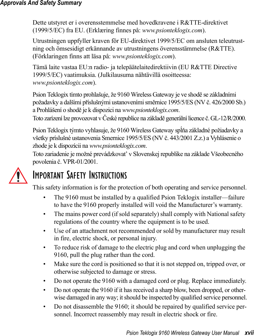 Psion Teklogix 9160 Wireless Gateway User Manual xviiApprovals And Safety SummaryDette utstyret er i overensstemmelse med hovedkravene i R&amp;TTE-direktivet (1999/5/EC) fra EU. (Erklæring finnes på: www.psionteklogix.com).Utrustningen uppfyller kraven för EU-direktivet 1999/5/EC om ansluten teleutrust-ning och ömsesidigt erkännande av utrustningens överensstämmelse (R&amp;TTE). (Förklaringen finns att läsa på: www.psionteklogix.com).Tämä laite vastaa EU:n radio- ja telepäätelaitedirektiivin (EU R&amp;TTE Directive 1999/5/EC) vaatimuksia. (Julkilausuma nähtävillä osoitteessa:www.psionteklogix.com).Psion Teklogix tímto prohlašuje, že 9160 Wireless Gateway je ve shodě se základními  požadavky a dalšími příslušnými ustanoveními směrnice 1995/5/ES (NV č. 426/2000 Sb.) a Prohlášení o shodě je k dispozici na www.psionteklogix.com. Toto zarízení lze provozovat v České republice na základě generální licence č. GL-12/R/2000.Psion Teklogix týmto vyhlasuje, že 9160 Wireless Gateway spĺňa základné požiadavky a všetky príslušné ustanovenia Smernice 1995/5/ES (NV č. 443/2001 Z.z.) a Vyhlásenie o zhode je k dispozícii na www.psionteklogix.com. Toto zariadenie je možné prevádzkovat’ v Slovenskej republike na základe Všeobecného povolenia č. VPR-01/2001.IMPORTANT SAFETY INSTRUCTIONSThis safety information is for the protection of both operating and service personnel.• The 9160 must be installed by a qualified Psion Teklogix installer—failure to have the 9160 properly installed will void the Manufacturer’s warranty.• The mains power cord (if sold separately) shall comply with National safety regulations of the country where the equipment is to be used.• Use of an attachment not recommended or sold by manufacturer may result in fire, electric shock, or personal injury.• To reduce risk of damage to the electric plug and cord when unplugging the 9160, pull the plug rather than the cord.• Make sure the cord is positioned so that it is not stepped on, tripped over, or otherwise subjected to damage or stress.• Do not operate the 9160 with a damaged cord or plug. Replace immediately.• Do not operate the 9160 if it has received a sharp blow, been dropped, or other-wise damaged in any way; it should be inspected by qualified service personnel.• Do not disassemble the 9160; it should be repaired by qualified service per-sonnel. Incorrect reassembly may result in electric shock or fire.