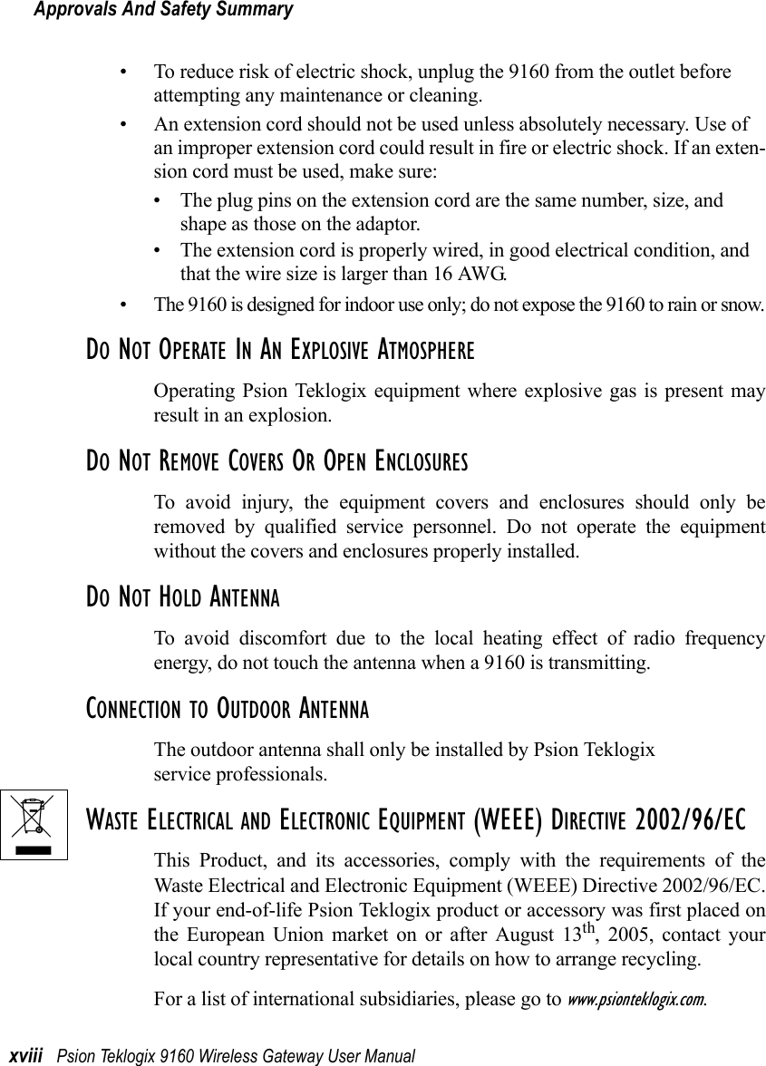 Approvals And Safety Summaryxviii Psion Teklogix 9160 Wireless Gateway User Manual• To reduce risk of electric shock, unplug the 9160 from the outlet before attempting any maintenance or cleaning.• An extension cord should not be used unless absolutely necessary. Use of an improper extension cord could result in fire or electric shock. If an exten-sion cord must be used, make sure:• The plug pins on the extension cord are the same number, size, and shape as those on the adaptor.• The extension cord is properly wired, in good electrical condition, and that the wire size is larger than 16 AWG.• The 9160 is designed for indoor use only; do not expose the 9160 to rain or snow.DO NOT OPERATE IN AN EXPLOSIVE ATMOSPHEREOperating Psion Teklogix equipment where explosive gas is present mayresult in an explosion.DO NOT REMOVE COVERS OR OPEN ENCLOSURESTo avoid injury, the equipment covers and enclosures should only beremoved by qualified service personnel. Do not operate the equipmentwithout the covers and enclosures properly installed.DO NOT HOLD ANTENNATo avoid discomfort due to the local heating effect of radio frequencyenergy, do not touch the antenna when a 9160 is transmitting.CONNECTION TO OUTDOOR ANTENNAThe outdoor antenna shall only be installed by Psion Teklogix service professionals.WASTE ELECTRICAL AND ELECTRONIC EQUIPMENT (WEEE) DIRECTIVE 2002/96/ECThis Product, and its accessories, comply with the requirements of theWaste Electrical and Electronic Equipment (WEEE) Directive 2002/96/EC.If your end-of-life Psion Teklogix product or accessory was first placed onthe European Union market on or after August 13th, 2005, contact yourlocal country representative for details on how to arrange recycling.For a list of international subsidiaries, please go to www.psionteklogix.com.