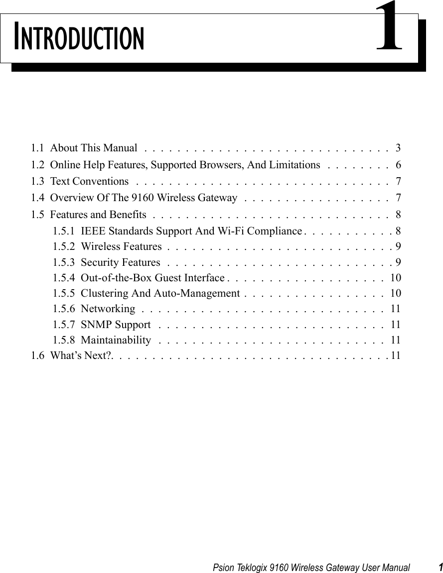 Psion Teklogix 9160 Wireless Gateway User Manual 1INTRODUCTION 11.1  About This Manual .............................. 31.2  Online Help Features, Supported Browsers, And Limitations ........ 61.3  Text Conventions . . ............................. 71.4  Overview Of The 9160 Wireless Gateway . . ................ 71.5  Features and Benefits.............................81.5.1  IEEE Standards Support And Wi-Fi Compliance . . . . . . . . . . . 81.5.2  Wireless Features...........................91.5.3  Security Features...........................91.5.4  Out-of-the-Box Guest Interface...................101.5.5  Clustering And Auto-Management.................101.5.6  Networking.............................111.5.7  SNMP Support . . . . . . . . . . . . . . . . . . . . . . . . . . . 111.5.8  Maintainability ...........................111.6  What’s Next?..................................11