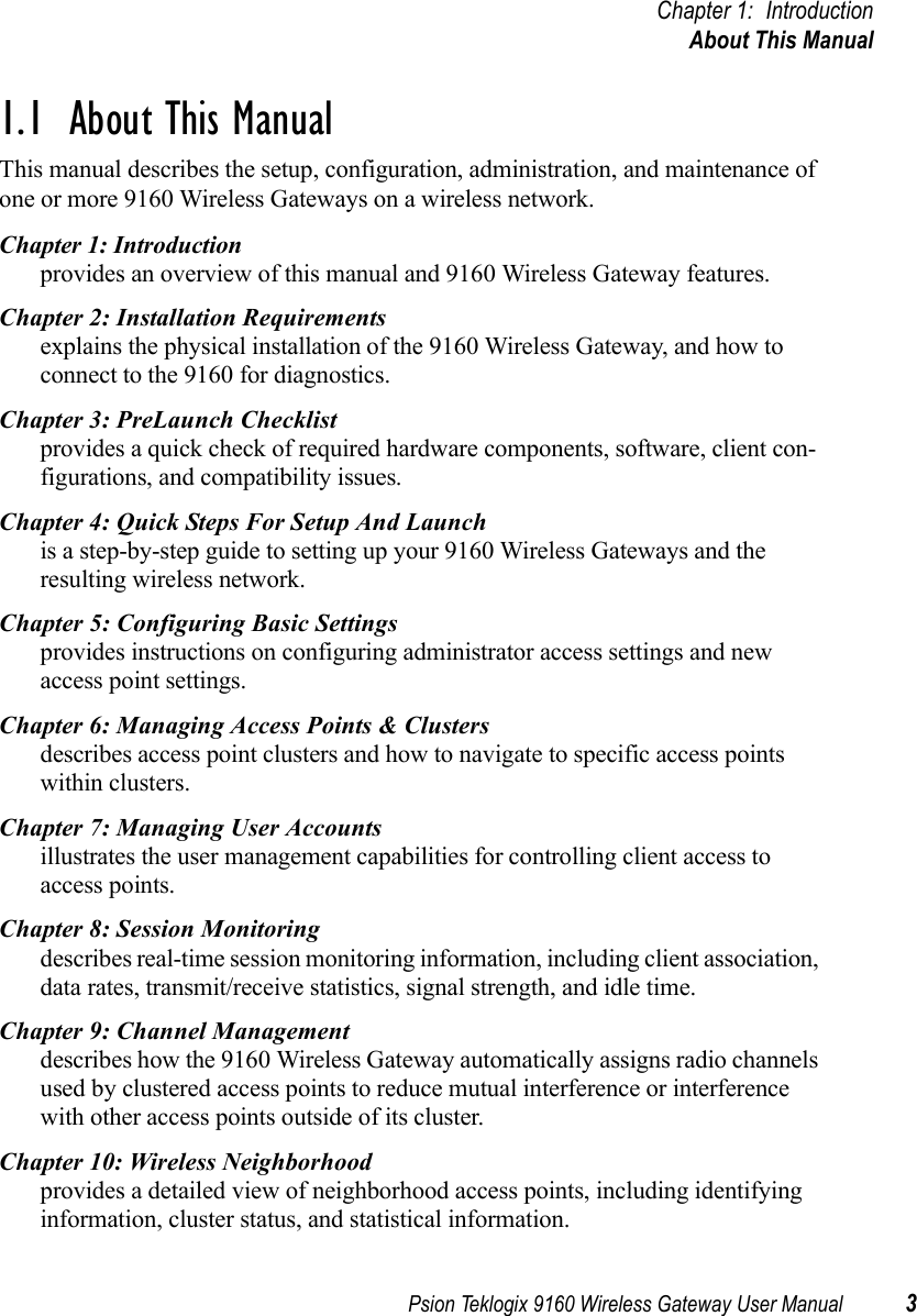 Psion Teklogix 9160 Wireless Gateway User Manual 3Chapter 1: IntroductionAbout This Manual1.1  About This ManualThis manual describes the setup, configuration, administration, and maintenance of one or more 9160 Wireless Gateways on a wireless network.Chapter 1: Introductionprovides an overview of this manual and 9160 Wireless Gateway features.Chapter 2: Installation Requirementsexplains the physical installation of the 9160 Wireless Gateway, and how to connect to the 9160 for diagnostics.Chapter 3: PreLaunch Checklistprovides a quick check of required hardware components, software, client con-figurations, and compatibility issues.Chapter 4: Quick Steps For Setup And Launchis a step-by-step guide to setting up your 9160 Wireless Gateways and the resulting wireless network.Chapter 5: Configuring Basic Settingsprovides instructions on configuring administrator access settings and new access point settings.Chapter 6: Managing Access Points &amp; Clustersdescribes access point clusters and how to navigate to specific access points within clusters.Chapter 7: Managing User Accountsillustrates the user management capabilities for controlling client access to access points. Chapter 8: Session Monitoringdescribes real-time session monitoring information, including client association, data rates, transmit/receive statistics, signal strength, and idle time.Chapter 9: Channel Managementdescribes how the 9160 Wireless Gateway automatically assigns radio channels used by clustered access points to reduce mutual interference or interference with other access points outside of its cluster. Chapter 10: Wireless Neighborhoodprovides a detailed view of neighborhood access points, including identifying information, cluster status, and statistical information.