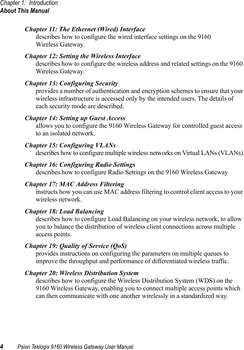 Chapter 1: IntroductionAbout This Manual4Psion Teklogix 9160 Wireless Gateway User ManualChapter 11: The Ethernet (Wired) Interfacedescribes how to configure the wired interface settings on the 9160 Wireless Gateway. Chapter 12: Setting the Wireless Interfacedescribes how to configure the wireless address and related settings on the 9160 Wireless Gateway. Chapter 13: Configuring Securityprovides a number of authentication and encryption schemes to ensure that your wireless infrastructure is accessed only by the intended users. The details of each security mode are described. Chapter 14: Setting up Guest Accessallows you to configure the 9160 Wireless Gateway for controlled guest access to an isolated network. Chapter 15: Configuring VLANsdescribes how to configure multiple wireless networks on Virtual LANs (VLANs).Chapter 16: Configuring Radio Settingsdescribes how to configure Radio Settings on the 9160 Wireless Gateway Chapter 17: MAC Address Filteringinstructs how you can use MAC address filtering to control client access to your wireless network. Chapter 18: Load Balancingdescribes how to configure Load Balancing on your wireless network, to allow you to balance the distribution of wireless client connections across multiple access points. Chapter 19: Quality of Service (QoS)provides instructions on configuring the parameters on multiple queues to improve the throughput and performance of differentiated wireless traffic. Chapter 20: Wireless Distribution Systemdescribes how to configure the Wireless Distribution System (WDS) on the 9160 Wireless Gateway, enabling you to connect multiple access points which can then communicate with one another wirelessly in a standardized way. 