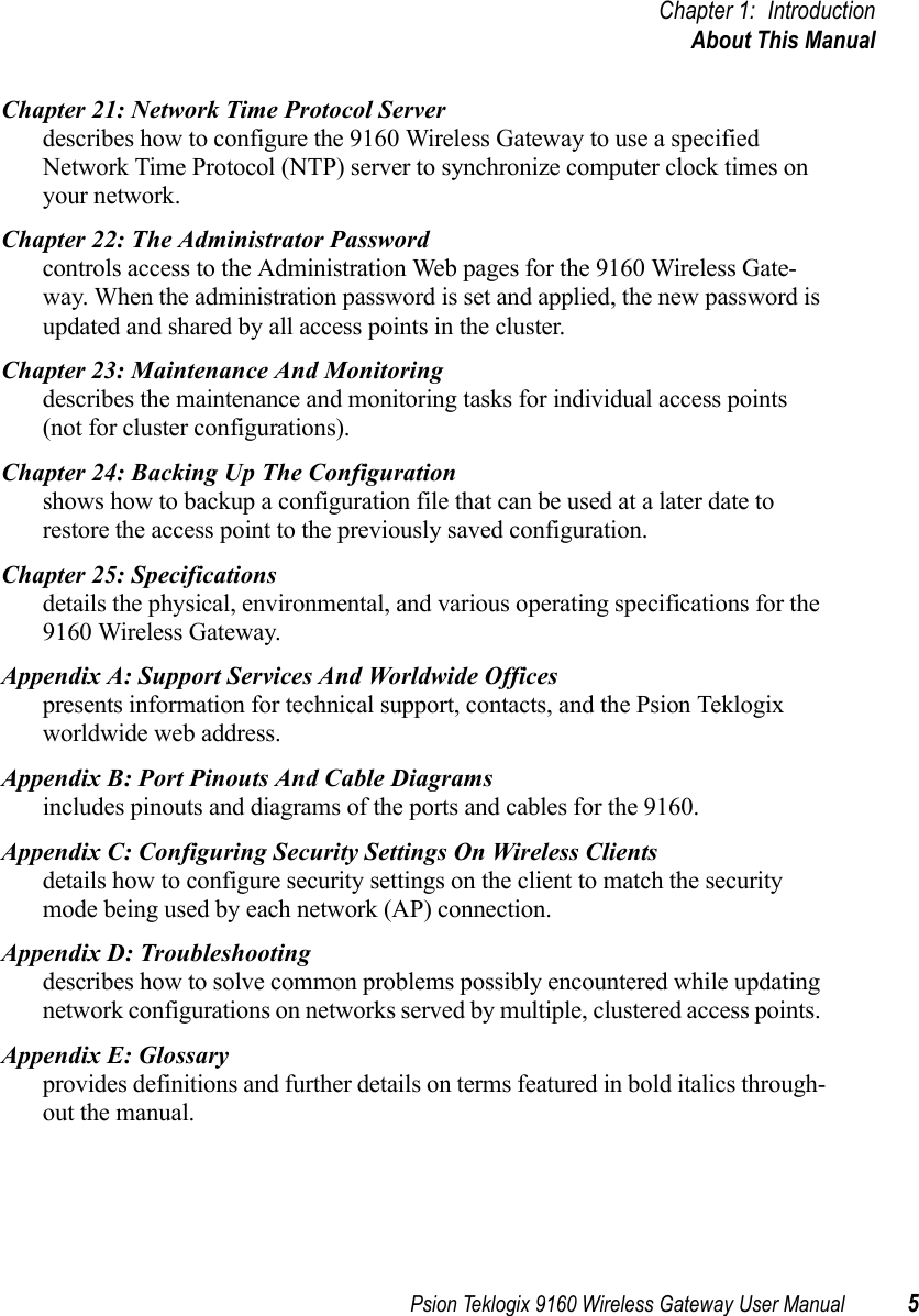 Psion Teklogix 9160 Wireless Gateway User Manual 5Chapter 1: IntroductionAbout This ManualChapter 21: Network Time Protocol Serverdescribes how to configure the 9160 Wireless Gateway to use a specified Network Time Protocol (NTP) server to synchronize computer clock times on your network.Chapter 22: The Administrator Passwordcontrols access to the Administration Web pages for the 9160 Wireless Gate-way. When the administration password is set and applied, the new password is updated and shared by all access points in the cluster.Chapter 23: Maintenance And Monitoringdescribes the maintenance and monitoring tasks for individual access points (not for cluster configurations).Chapter 24: Backing Up The Configurationshows how to backup a configuration file that can be used at a later date to restore the access point to the previously saved configuration. Chapter 25: Specificationsdetails the physical, environmental, and various operating specifications for the 9160 Wireless Gateway.Appendix A: Support Services And Worldwide Officespresents information for technical support, contacts, and the Psion Teklogix worldwide web address.Appendix B: Port Pinouts And Cable Diagramsincludes pinouts and diagrams of the ports and cables for the 9160.Appendix C: Configuring Security Settings On Wireless Clientsdetails how to configure security settings on the client to match the security mode being used by each network (AP) connection.Appendix D: Troubleshootingdescribes how to solve common problems possibly encountered while updating network configurations on networks served by multiple, clustered access points. Appendix E: Glossaryprovides definitions and further details on terms featured in bold italics through-out the manual. 