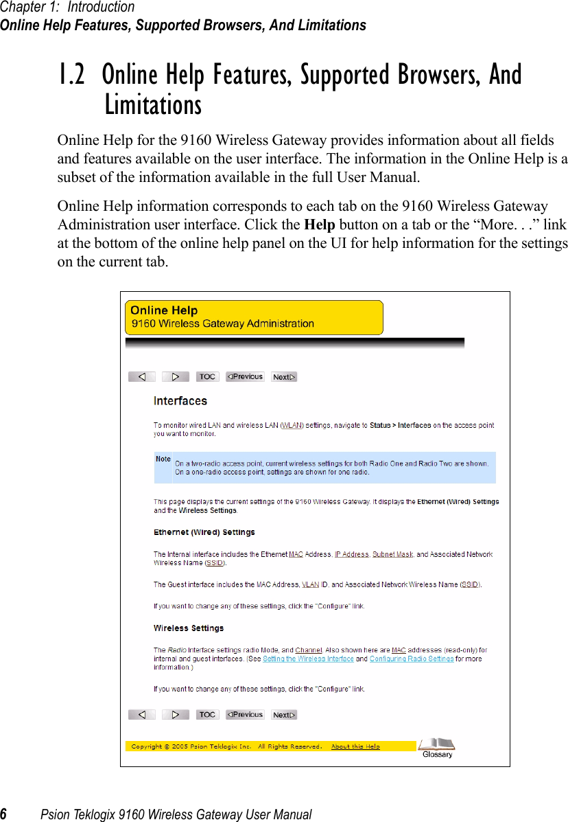 Chapter 1: IntroductionOnline Help Features, Supported Browsers, And Limitations6Psion Teklogix 9160 Wireless Gateway User Manual1.2  Online Help Features, Supported Browsers, And LimitationsOnline Help for the 9160 Wireless Gateway provides information about all fields and features available on the user interface. The information in the Online Help is a subset of the information available in the full User Manual.Online Help information corresponds to each tab on the 9160 Wireless Gateway Administration user interface. Click the Help button on a tab or the “More. . .” link at the bottom of the online help panel on the UI for help information for the settings on the current tab.