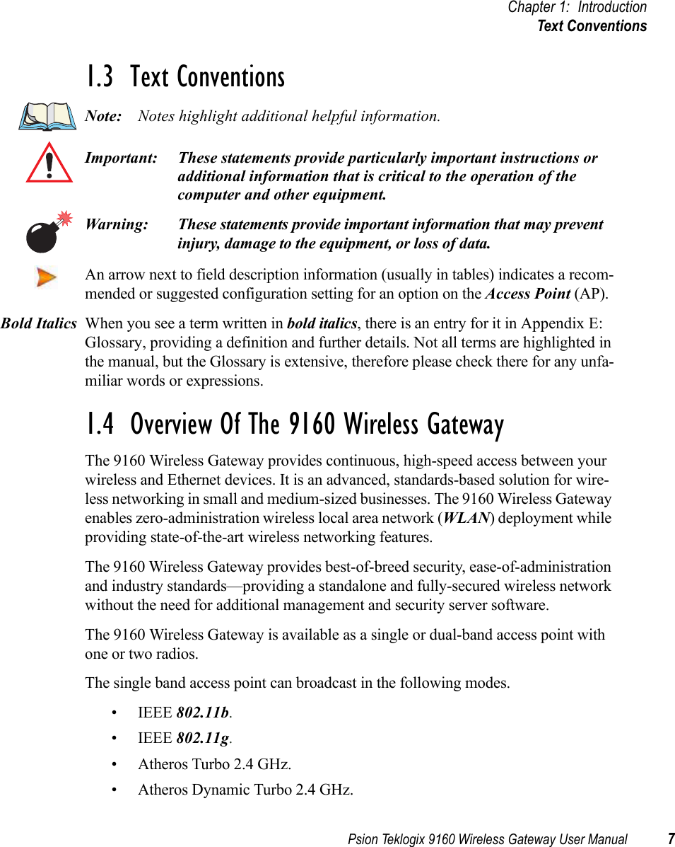 Psion Teklogix 9160 Wireless Gateway User Manual 7Chapter 1: IntroductionText Conventions1.3  Text ConventionsNote: Notes highlight additional helpful information.Important: These statements provide particularly important instructions or additional information that is critical to the operation of the computer and other equipment.Warning: These statements provide important information that may prevent injury, damage to the equipment, or loss of data.An arrow next to field description information (usually in tables) indicates a recom-mended or suggested configuration setting for an option on the Access Point (AP).When you see a term written in bold italics, there is an entry for it in Appendix E: Glossary, providing a definition and further details. Not all terms are highlighted in the manual, but the Glossary is extensive, therefore please check there for any unfa-miliar words or expressions.1.4  Overview Of The 9160 Wireless GatewayThe 9160 Wireless Gateway provides continuous, high-speed access between your wireless and Ethernet devices. It is an advanced, standards-based solution for wire-less networking in small and medium-sized businesses. The 9160 Wireless Gateway enables zero-administration wireless local area network (WLAN) deployment while providing state-of-the-art wireless networking features.The 9160 Wireless Gateway provides best-of-breed security, ease-of-administration and industry standards—providing a standalone and fully-secured wireless network without the need for additional management and security server software.The 9160 Wireless Gateway is available as a single or dual-band access point with one or two radios.The single band access point can broadcast in the following modes.• IEEE 802.11b.• IEEE 802.11g.• Atheros Turbo 2.4 GHz.• Atheros Dynamic Turbo 2.4 GHz.Bold Italics