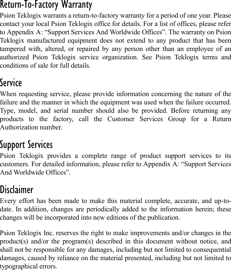 Return-To-Factory WarrantyPsion Teklogix warrants a return-to-factory warranty for a period of one year. Pleasecontact your local Psion Teklogix office for details. For a list of offices, please referto Appendix A: “Support Services And Worldwide Offices”. The warranty on PsionTeklogix manufactured equipment does not extend to any product that has beentampered with, altered, or repaired by any person other than an employee of anauthorized Psion Teklogix service organization. See Psion Teklogix terms andconditions of sale for full details.ServiceWhen requesting service, please provide information concerning the nature of thefailure and the manner in which the equipment was used when the failure occurred.Type, model, and serial number should also be provided. Before returning anyproducts to the factory, call the Customer Services Group for a ReturnAuthorization number. Support ServicesPsion Teklogix provides a complete range of product support services to itscustomers. For detailed information, please refer to Appendix A: “Support ServicesAnd Worldwide Offices”. DisclaimerEvery effort has been made to make this material complete, accurate, and up-to-date. In addition, changes are periodically added to the information herein; thesechanges will be incorporated into new editions of the publication. Psion Teklogix Inc. reserves the right to make improvements and/or changes in theproduct(s) and/or the program(s) described in this document without notice, andshall not be responsible for any damages, including but not limited to consequentialdamages, caused by reliance on the material presented, including but not limited totypographical errors.