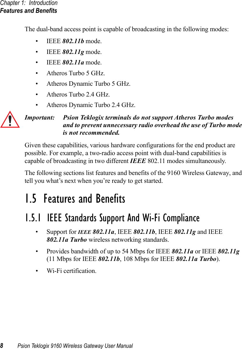 Chapter 1: IntroductionFeatures and Benefits8Psion Teklogix 9160 Wireless Gateway User ManualThe dual-band access point is capable of broadcasting in the following modes:• IEEE 802.11b mode.• IEEE 802.11g mode.• IEEE 802.11a mode.• Atheros Turbo 5 GHz.• Atheros Dynamic Turbo 5 GHz.• Atheros Turbo 2.4 GHz.• Atheros Dynamic Turbo 2.4 GHz.Important: Psion Teklogix terminals do not support Atheros Turbo modes and to prevent unnecessary radio overhead the use of Turbo mode is not recommended.Given these capabilities, various hardware configurations for the end product are possible. For example, a two-radio access point with dual-band capabilities is capable of broadcasting in two different IEEE 802.11 modes simultaneously.The following sections list features and benefits of the 9160 Wireless Gateway, and tell you what’s next when you’re ready to get started.1.5  Features and Benefits1.5.1  IEEE Standards Support And Wi-Fi Compliance• Support for IEEE 802.11a, IEEE 802.11b, IEEE 802.11g and IEEE 802.11a Turbo wireless networking standards.• Provides bandwidth of up to 54 Mbps for IEEE 802.11a or IEEE 802.11g (11 Mbps for IEEE 802.11b, 108 Mbps for IEEE 802.11a Turbo).• Wi-Fi certification.