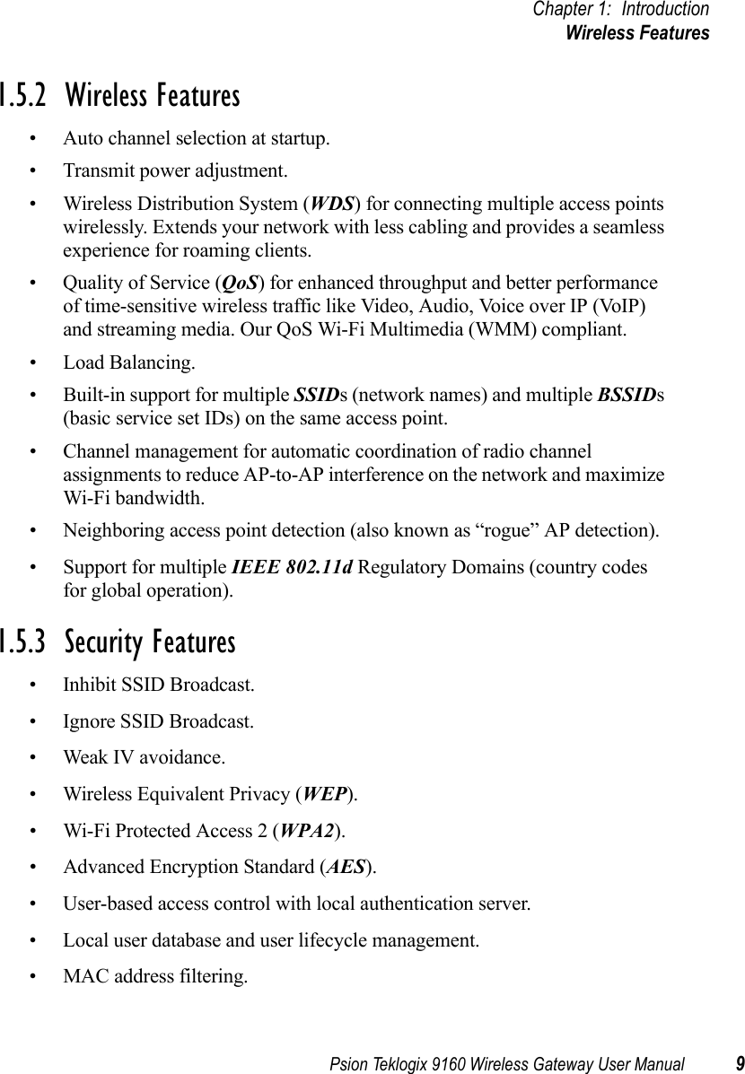 Psion Teklogix 9160 Wireless Gateway User Manual 9Chapter 1: IntroductionWireless Features1.5.2  Wireless Features• Auto channel selection at startup.• Transmit power adjustment.• Wireless Distribution System (WDS) for connecting multiple access points wirelessly. Extends your network with less cabling and provides a seamless experience for roaming clients.• Quality of Service (QoS) for enhanced throughput and better performance of time-sensitive wireless traffic like Video, Audio, Voice over IP (VoIP) and streaming media. Our QoS Wi-Fi Multimedia (WMM) compliant.• Load Balancing.• Built-in support for multiple SSIDs (network names) and multiple BSSIDs (basic service set IDs) on the same access point.• Channel management for automatic coordination of radio channel assignments to reduce AP-to-AP interference on the network and maximize Wi-Fi bandwidth.• Neighboring access point detection (also known as “rogue” AP detection).• Support for multiple IEEE 802.11d Regulatory Domains (country codes for global operation).1.5.3  Security Features• Inhibit SSID Broadcast.• Ignore SSID Broadcast.• Weak IV avoidance.• Wireless Equivalent Privacy (WEP).• Wi-Fi Protected Access 2 (WPA2).• Advanced Encryption Standard (AES).• User-based access control with local authentication server.• Local user database and user lifecycle management.• MAC address filtering.