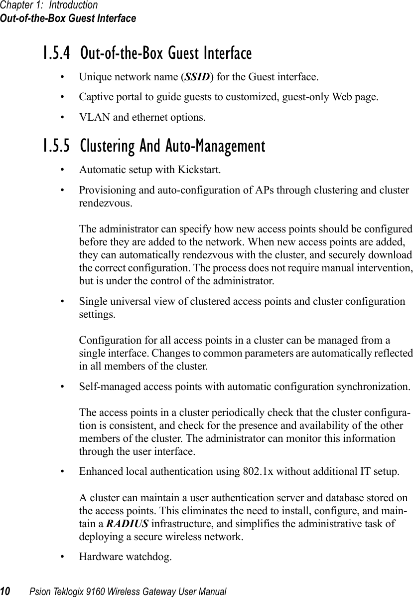 Chapter 1: IntroductionOut-of-the-Box Guest Interface10 Psion Teklogix 9160 Wireless Gateway User Manual1.5.4  Out-of-the-Box Guest Interface• Unique network name (SSID) for the Guest interface.• Captive portal to guide guests to customized, guest-only Web page.• VLAN and ethernet options.1.5.5  Clustering And Auto-Management• Automatic setup with Kickstart.• Provisioning and auto-configuration of APs through clustering and cluster rendezvous.The administrator can specify how new access points should be configured before they are added to the network. When new access points are added, they can automatically rendezvous with the cluster, and securely download the correct configuration. The process does not require manual intervention, but is under the control of the administrator.• Single universal view of clustered access points and cluster configuration settings.Configuration for all access points in a cluster can be managed from a single interface. Changes to common parameters are automatically reflected in all members of the cluster.• Self-managed access points with automatic configuration synchronization.The access points in a cluster periodically check that the cluster configura-tion is consistent, and check for the presence and availability of the other members of the cluster. The administrator can monitor this information through the user interface.• Enhanced local authentication using 802.1x without additional IT setup.A cluster can maintain a user authentication server and database stored on the access points. This eliminates the need to install, configure, and main-tain a RADIUS infrastructure, and simplifies the administrative task of deploying a secure wireless network.• Hardware watchdog.