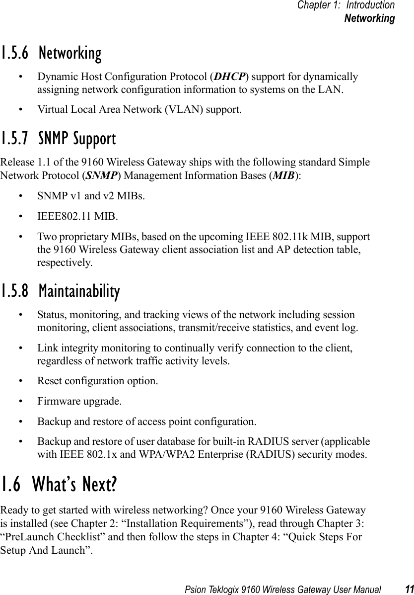 Psion Teklogix 9160 Wireless Gateway User Manual 11Chapter 1: IntroductionNetworking1.5.6  Networking• Dynamic Host Configuration Protocol (DHCP) support for dynamically assigning network configuration information to systems on the LAN.• Virtual Local Area Network (VLAN) support.1.5.7  SNMP SupportRelease 1.1 of the 9160 Wireless Gateway ships with the following standard Simple Network Protocol (SNMP) Management Information Bases (MIB):• SNMP v1 and v2 MIBs.• IEEE802.11 MIB.• Two proprietary MIBs, based on the upcoming IEEE 802.11k MIB, support the 9160 Wireless Gateway client association list and AP detection table, respectively.1.5.8  Maintainability• Status, monitoring, and tracking views of the network including session monitoring, client associations, transmit/receive statistics, and event log.• Link integrity monitoring to continually verify connection to the client, regardless of network traffic activity levels.• Reset configuration option.• Firmware upgrade.• Backup and restore of access point configuration.• Backup and restore of user database for built-in RADIUS server (applicable with IEEE 802.1x and WPA/WPA2 Enterprise (RADIUS) security modes.1.6  What’s Next?Ready to get started with wireless networking? Once your 9160 Wireless Gateway is installed (see Chapter 2: “Installation Requirements”), read through Chapter 3: “PreLaunch Checklist” and then follow the steps in Chapter 4: “Quick Steps For Setup And Launch”.