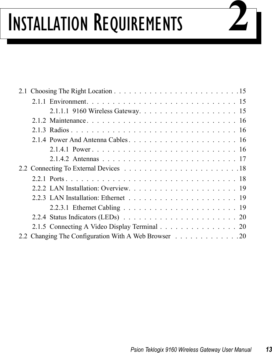 Psion Teklogix 9160 Wireless Gateway User Manual 13INSTALLATION REQUIREMENTS 22.1  Choosing The Right Location.........................152.1.1  Environment.............................152.1.1.1  9160 Wireless Gateway...................152.1.2  Maintenance.............................162.1.3  Radios................................162.1.4  Power And Antenna Cables.....................162.1.4.1  Power............................162.1.4.2  Antennas..........................172.2  Connecting To External Devices .......................182.2.1  Ports.................................182.2.2  LAN Installation: Overview.....................192.2.3  LAN Installation: Ethernet.....................192.2.3.1  Ethernet Cabling......................192.2.4  Status Indicators (LEDs) ......................202.1.5  Connecting A Video Display Terminal . . . . . . . . . . . . . . . 202.2  Changing The Configuration With A Web Browser .............20