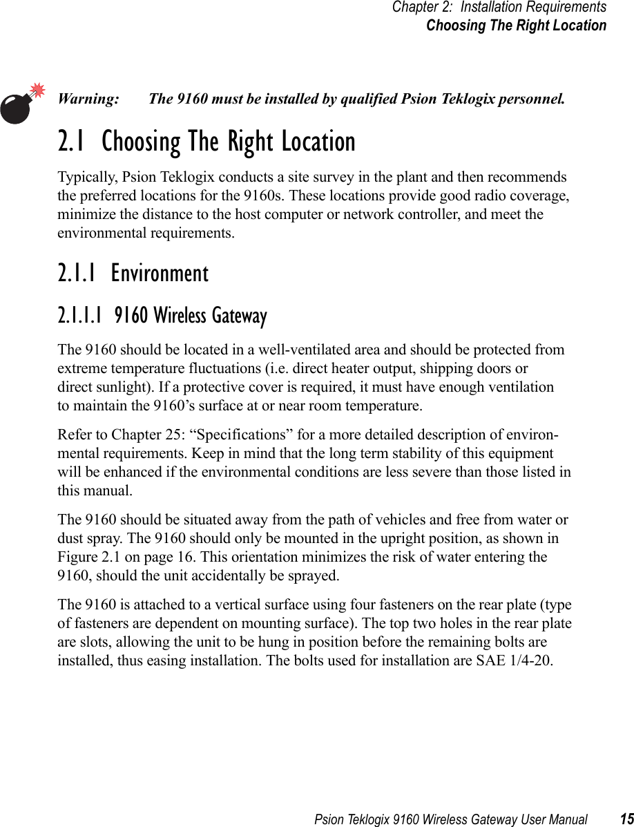 Psion Teklogix 9160 Wireless Gateway User Manual 15Chapter 2: Installation RequirementsChoosing The Right LocationWarning: The 9160 must be installed by qualified Psion Teklogix personnel.2.1  Choosing The Right LocationTypically, Psion Teklogix conducts a site survey in the plant and then recommends the preferred locations for the 9160s. These locations provide good radio coverage, minimize the distance to the host computer or network controller, and meet the environmental requirements.2.1.1  Environment2.1.1.1  9160 Wireless GatewayThe 9160 should be located in a well-ventilated area and should be protected from extreme temperature fluctuations (i.e. direct heater output, shipping doors or direct sunlight). If a protective cover is required, it must have enough ventilation to maintain the 9160’s surface at or near room temperature. Refer to Chapter 25: “Specifications” for a more detailed description of environ-mental requirements. Keep in mind that the long term stability of this equipment will be enhanced if the environmental conditions are less severe than those listed in this manual.The 9160 should be situated away from the path of vehicles and free from water or dust spray. The 9160 should only be mounted in the upright position, as shown in Figure 2.1 on page 16. This orientation minimizes the risk of water entering the 9160, should the unit accidentally be sprayed. The 9160 is attached to a vertical surface using four fasteners on the rear plate (type of fasteners are dependent on mounting surface). The top two holes in the rear plate are slots, allowing the unit to be hung in position before the remaining bolts are installed, thus easing installation. The bolts used for installation are SAE 1/4-20.