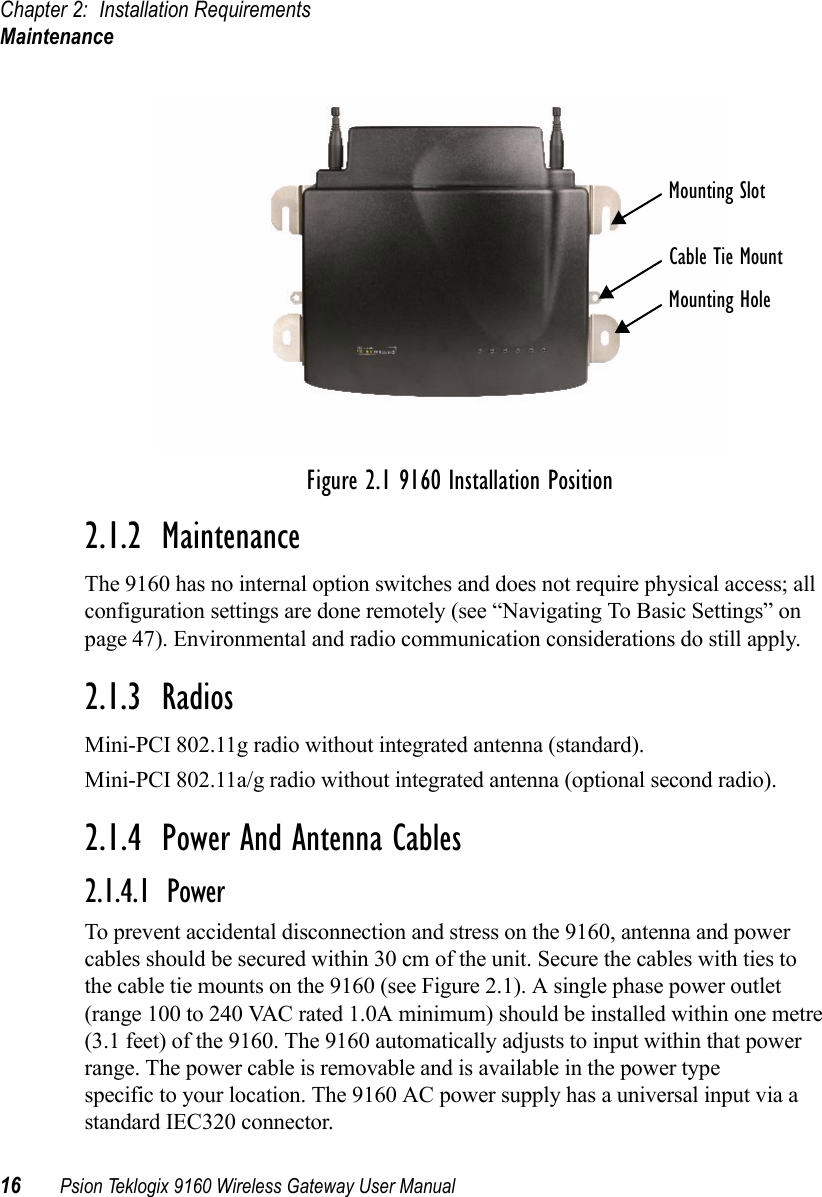 Chapter 2: Installation RequirementsMaintenance16 Psion Teklogix 9160 Wireless Gateway User ManualFigure 2.1 9160 Installation Position2.1.2  MaintenanceThe 9160 has no internal option switches and does not require physical access; all configuration settings are done remotely (see “Navigating To Basic Settings” on page 47). Environmental and radio communication considerations do still apply.2.1.3  RadiosMini-PCI 802.11g radio without integrated antenna (standard).Mini-PCI 802.11a/g radio without integrated antenna (optional second radio).2.1.4  Power And Antenna Cables2.1.4.1  PowerTo prevent accidental disconnection and stress on the 9160, antenna and power cables should be secured within 30 cm of the unit. Secure the cables with ties to the cable tie mounts on the 9160 (see Figure 2.1). A single phase power outlet (range 100 to 240 VAC rated 1.0A minimum) should be installed within one metre (3.1 feet) of the 9160. The 9160 automatically adjusts to input within that power range. The power cable is removable and is available in the power type specific to your location. The 9160 AC power supply has a universal input via a standard IEC320 connector.Mounting SlotCable Tie MountMounting Hole