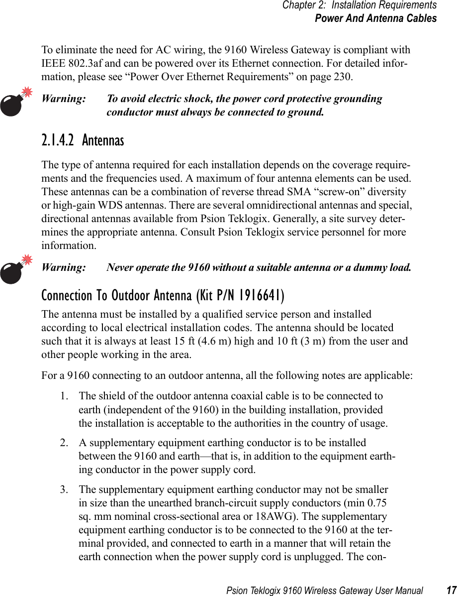 Psion Teklogix 9160 Wireless Gateway User Manual 17Chapter 2: Installation RequirementsPower And Antenna CablesTo eliminate the need for AC wiring, the 9160 Wireless Gateway is compliant with IEEE 802.3af and can be powered over its Ethernet connection. For detailed infor-mation, please see “Power Over Ethernet Requirements” on page 230.Warning: To avoid electric shock, the power cord protective grounding conductor must always be connected to ground.2.1.4.2  AntennasThe type of antenna required for each installation depends on the coverage require-ments and the frequencies used. A maximum of four antenna elements can be used. These antennas can be a combination of reverse thread SMA “screw-on” diversity or high-gain WDS antennas. There are several omnidirectional antennas and special, directional antennas available from Psion Teklogix. Generally, a site survey deter-mines the appropriate antenna. Consult Psion Teklogix service personnel for more information.Warning: Never operate the 9160 without a suitable antenna or a dummy load. Connection To Outdoor Antenna (Kit P/N 1916641) The antenna must be installed by a qualified service person and installed according to local electrical installation codes. The antenna should be located such that it is always at least 15 ft (4.6 m) high and 10 ft (3 m) from the user and other people working in the area.For a 9160 connecting to an outdoor antenna, all the following notes are applicable:1. The shield of the outdoor antenna coaxial cable is to be connected to earth (independent of the 9160) in the building installation, provided the installation is acceptable to the authorities in the country of usage.2. A supplementary equipment earthing conductor is to be installed between the 9160 and earth—that is, in addition to the equipment earth-ing conductor in the power supply cord. 3. The supplementary equipment earthing conductor may not be smaller in size than the unearthed branch-circuit supply conductors (min 0.75 sq. mm nominal cross-sectional area or 18AWG). The supplementary equipment earthing conductor is to be connected to the 9160 at the ter-minal provided, and connected to earth in a manner that will retain the earth connection when the power supply cord is unplugged. The con-