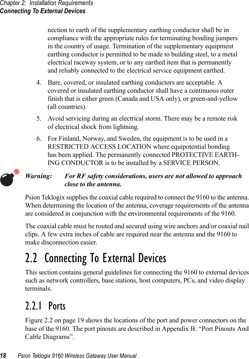 Chapter 2: Installation RequirementsConnecting To External Devices18 Psion Teklogix 9160 Wireless Gateway User Manualnection to earth of the supplementary earthing conductor shall be in compliance with the appropriate rules for terminating bonding jumpers in the country of usage. Termination of the supplementary equipment earthing conductor is permitted to be made to building steel, to a metal electrical raceway system, or to any earthed item that is permanently and reliably connected to the electrical service equipment earthed.4. Bare, covered, or insulated earthing conductors are acceptable. A covered or insulated earthing conductor shall have a continuous outer finish that is either green (Canada and USA only), or green-and-yellow (all countries).5. Avoid servicing during an electrical storm. There may be a remote risk of electrical shock from lightning.6. For Finland, Norway, and Sweden, the equipment is to be used in a RESTRICTED ACCESS LOCATION where equipotential bonding has been applied. The permanently connected PROTECTIVE EARTH-ING CONDUCTOR is to be installed by a SERVICE PERSON. Warning: For RF safety considerations, users are not allowed to approach close to the antenna.Psion Teklogix supplies the coaxial cable required to connect the 9160 to the antenna. When determining the location of the antenna, coverage requirements of the antenna are considered in conjunction with the environmental requirements of the 9160. The coaxial cable must be routed and secured using wire anchors and/or coaxial nail clips. A few extra inches of cable are required near the antenna and the 9160 to make disconnection easier.2.2  Connecting To External DevicesThis section contains general guidelines for connecting the 9160 to external devices such as network controllers, base stations, host computers, PCs, and video display terminals.2.2.1  PortsFigure 2.2 on page 19 shows the locations of the port and power connectors on the base of the 9160. The port pinouts are described in Appendix B: “Port Pinouts And Cable Diagrams”.