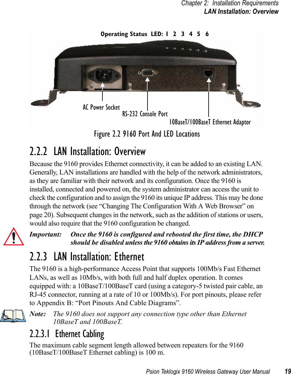 Psion Teklogix 9160 Wireless Gateway User Manual 19Chapter 2: Installation RequirementsLAN Installation: OverviewFigure 2.2 9160 Port And LED Locations2.2.2  LAN Installation: OverviewBecause the 9160 provides Ethernet connectivity, it can be added to an existing LAN. Generally, LAN installations are handled with the help of the network administrators, as they are familiar with their network and its configuration. Once the 9160 is installed, connected and powered on, the system administrator can access the unit to check the configuration and to assign the 9160 its unique IP address. This may be done through the network (see “Changing The Configuration With A Web Browser” on page 20). Subsequent changes in the network, such as the addition of stations or users, would also require that the 9160 configuration be changed.Important: Once the 9160 is configured and rebooted the first time, the DHCP should be disabled unless the 9160 obtains its IP address from a server.2.2.3  LAN Installation: EthernetThe 9160 is a high-performance Access Point that supports 100Mb/s Fast Ethernet LANs, as well as 10Mb/s, with both full and half duplex operation. It comes equipped with: a 10BaseT/100BaseT card (using a category-5 twisted pair cable, an RJ-45 connector, running at a rate of 10 or 100Mb/s). For port pinouts, please refer to Appendix B: “Port Pinouts And Cable Diagrams”.Note: The 9160 does not support any connection type other than Ethernet 10BaseT and 100BaseT.2.2.3.1  Ethernet CablingThe maximum cable segment length allowed between repeaters for the 9160 (10BaseT/100BaseT Ethernet cabling) is 100 m. AC Power Socket10BaseT/100BaseT Ethernet AdaptorRS-232 Console PortLED: 1 4 5632Operating Status