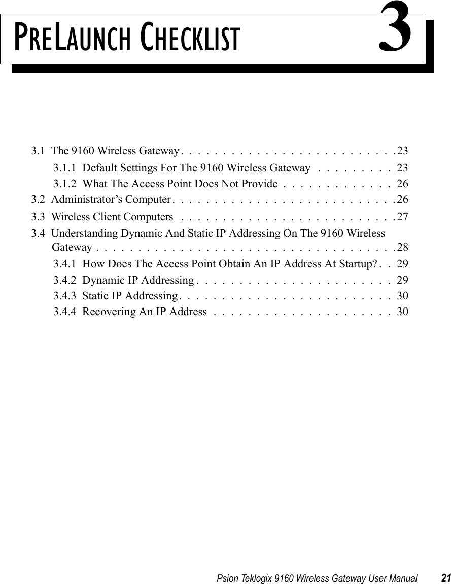 Psion Teklogix 9160 Wireless Gateway User Manual 21PRELAUNCH CHECKLIST 33.1  The 9160 Wireless Gateway . . . .......................233.1.1  Default Settings For The 9160 Wireless Gateway . . . . . . . . . 233.1.2  What The Access Point Does Not Provide.............263.2  Administrator’s Computer...........................263.3  Wireless Client Computers ..........................273.4  Understanding Dynamic And Static IP Addressing On The 9160 Wireless Gateway....................................283.4.1  How Does The Access Point Obtain An IP Address At Startup? . . 293.4.2  Dynamic IP Addressing.......................293.4.3  Static IP Addressing.........................303.4.4  Recovering An IP Address.....................30