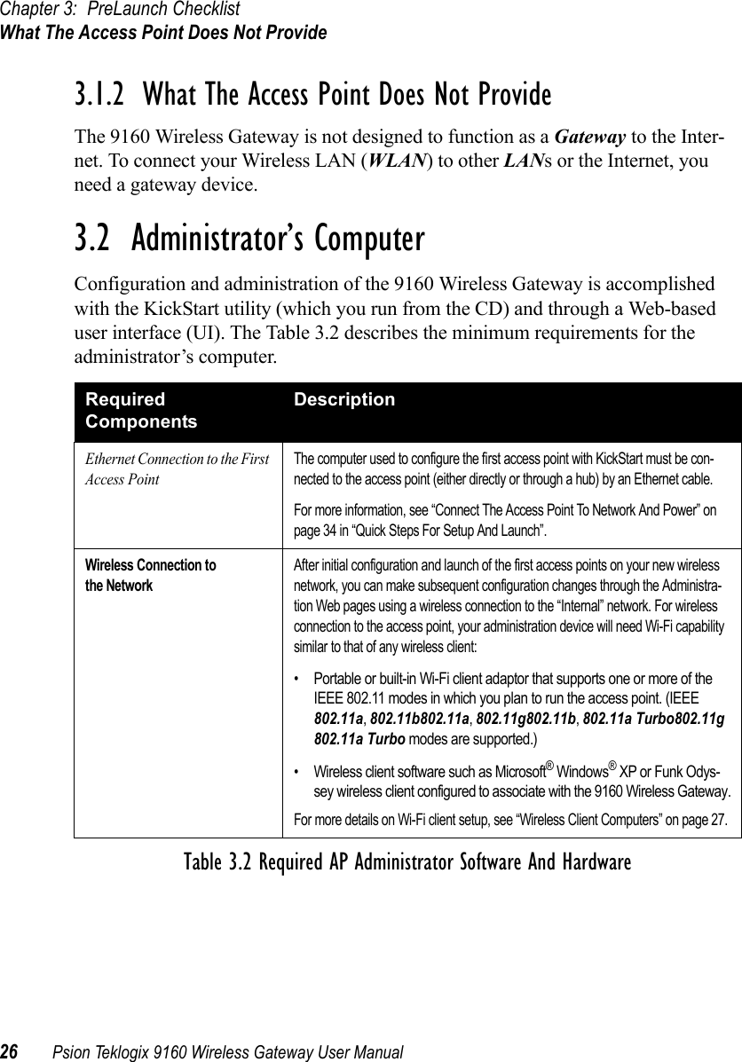 Chapter 3: PreLaunch ChecklistWhat The Access Point Does Not Provide26 Psion Teklogix 9160 Wireless Gateway User Manual3.1.2  What The Access Point Does Not ProvideThe 9160 Wireless Gateway is not designed to function as a Gateway to the Inter-net. To connect your Wireless LAN (WLAN) to other LANs or the Internet, you need a gateway device.3.2  Administrator’s ComputerConfiguration and administration of the 9160 Wireless Gateway is accomplished with the KickStart utility (which you run from the CD) and through a Web-based user interface (UI). The Table 3.2 describes the minimum requirements for the administrator’s computer.Required ComponentsDescriptionEthernet Connection to the First Access PointThe computer used to configure the first access point with KickStart must be con-nected to the access point (either directly or through a hub) by an Ethernet cable.For more information, see “Connect The Access Point To Network And Power” on page 34 in “Quick Steps For Setup And Launch”.Wireless Connection to the NetworkAfter initial configuration and launch of the first access points on your new wireless network, you can make subsequent configuration changes through the Administra-tion Web pages using a wireless connection to the “Internal” network. For wireless connection to the access point, your administration device will need Wi-Fi capability similar to that of any wireless client:• Portable or built-in Wi-Fi client adaptor that supports one or more of the IEEE 802.11 modes in which you plan to run the access point. (IEEE 802.11a, 802.11b802.11a, 802.11g802.11b, 802.11a Turbo802.11g 802.11a Turbo modes are supported.)• Wireless client software such as Microsoft® Windows® XP or Funk Odys-sey wireless client configured to associate with the 9160 Wireless Gateway.For more details on Wi-Fi client setup, see “Wireless Client Computers” on page 27.Table 3.2 Required AP Administrator Software And Hardware