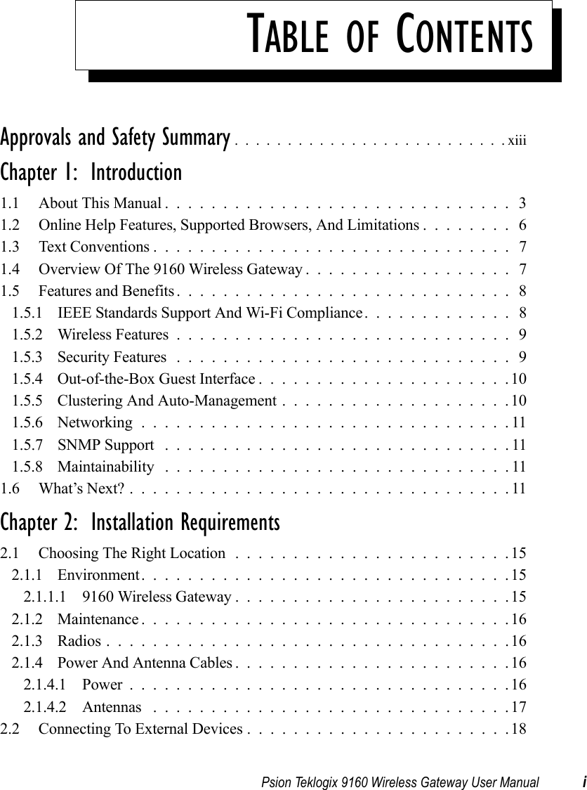 Psion Teklogix 9160 Wireless Gateway User Manual iTABLE OF CONTENTSApprovals and Safety Summary ..........................xiiiChapter 1:  Introduction1.1 About This Manual.............................. 31.2 Online Help Features, Supported Browsers, And Limitations ........ 61.3 Text Conventions . . ............................. 71.4 Overview Of The 9160 Wireless Gateway . . ................ 71.5 Features and Benefits............................. 81.5.1 IEEE Standards Support And Wi-Fi Compliance. . . .......... 81.5.2 Wireless Features.............................91.5.3 Security Features .............................91.5.4 Out-of-the-Box Guest Interface......................101.5.5 Clustering And Auto-Management....................101.5.6 Networking................................111.5.7 SNMP Support . .............................111.5.8 Maintainability ..............................111.6 What’s Next?.................................11Chapter 2:  Installation Requirements2.1 Choosing The Right Location ........................152.1.1 Environment................................152.1.1.1 9160 Wireless Gateway . .......................152.1.2 Maintenance................................162.1.3 Radios...................................162.1.4 Power And Antenna Cables........................162.1.4.1 Power.................................162.1.4.2 Antennas ...............................172.2 Connecting To External Devices.......................18