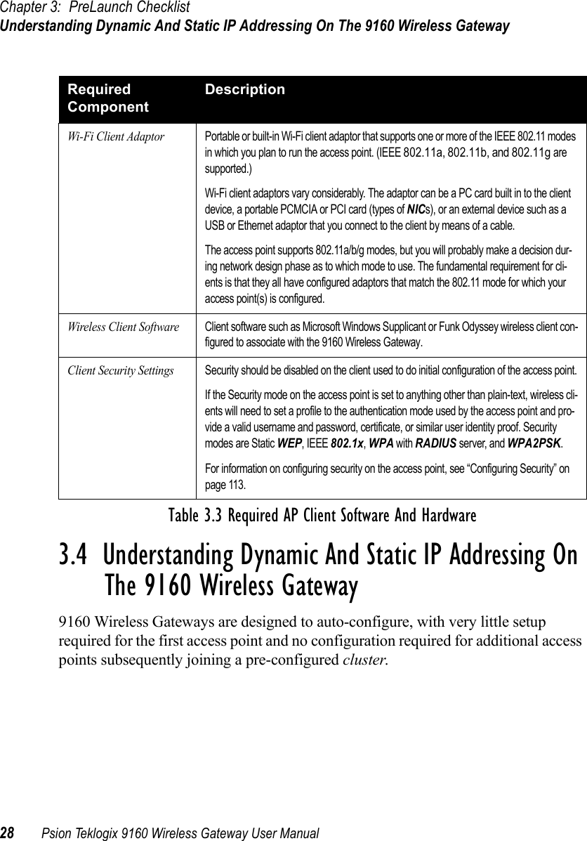 Chapter 3: PreLaunch ChecklistUnderstanding Dynamic And Static IP Addressing On The 9160 Wireless Gateway28 Psion Teklogix 9160 Wireless Gateway User Manual3.4  Understanding Dynamic And Static IP Addressing On The 9160 Wireless Gateway9160 Wireless Gateways are designed to auto-configure, with very little setup required for the first access point and no configuration required for additional access points subsequently joining a pre-configured cluster.Required ComponentDescriptionWi-Fi Client AdaptorPortable or built-in Wi-Fi client adaptor that supports one or more of the IEEE 802.11 modes in which you plan to run the access point. (IEEE 802.11a, 802.11b, and 802.11g are supported.)Wi-Fi client adaptors vary considerably. The adaptor can be a PC card built in to the client device, a portable PCMCIA or PCI card (types of NICs), or an external device such as a USB or Ethernet adaptor that you connect to the client by means of a cable.The access point supports 802.11a/b/g modes, but you will probably make a decision dur-ing network design phase as to which mode to use. The fundamental requirement for cli-ents is that they all have configured adaptors that match the 802.11 mode for which your access point(s) is configured.Wireless Client SoftwareClient software such as Microsoft Windows Supplicant or Funk Odyssey wireless client con-figured to associate with the 9160 Wireless Gateway.Client Security SettingsSecurity should be disabled on the client used to do initial configuration of the access point.If the Security mode on the access point is set to anything other than plain-text, wireless cli-ents will need to set a profile to the authentication mode used by the access point and pro-vide a valid username and password, certificate, or similar user identity proof. Security modes are Static WEP, IEEE 802.1x, WPA with RADIUS server, and WPA2PSK.For information on configuring security on the access point, see “Configuring Security” on page 113.Table 3.3 Required AP Client Software And Hardware