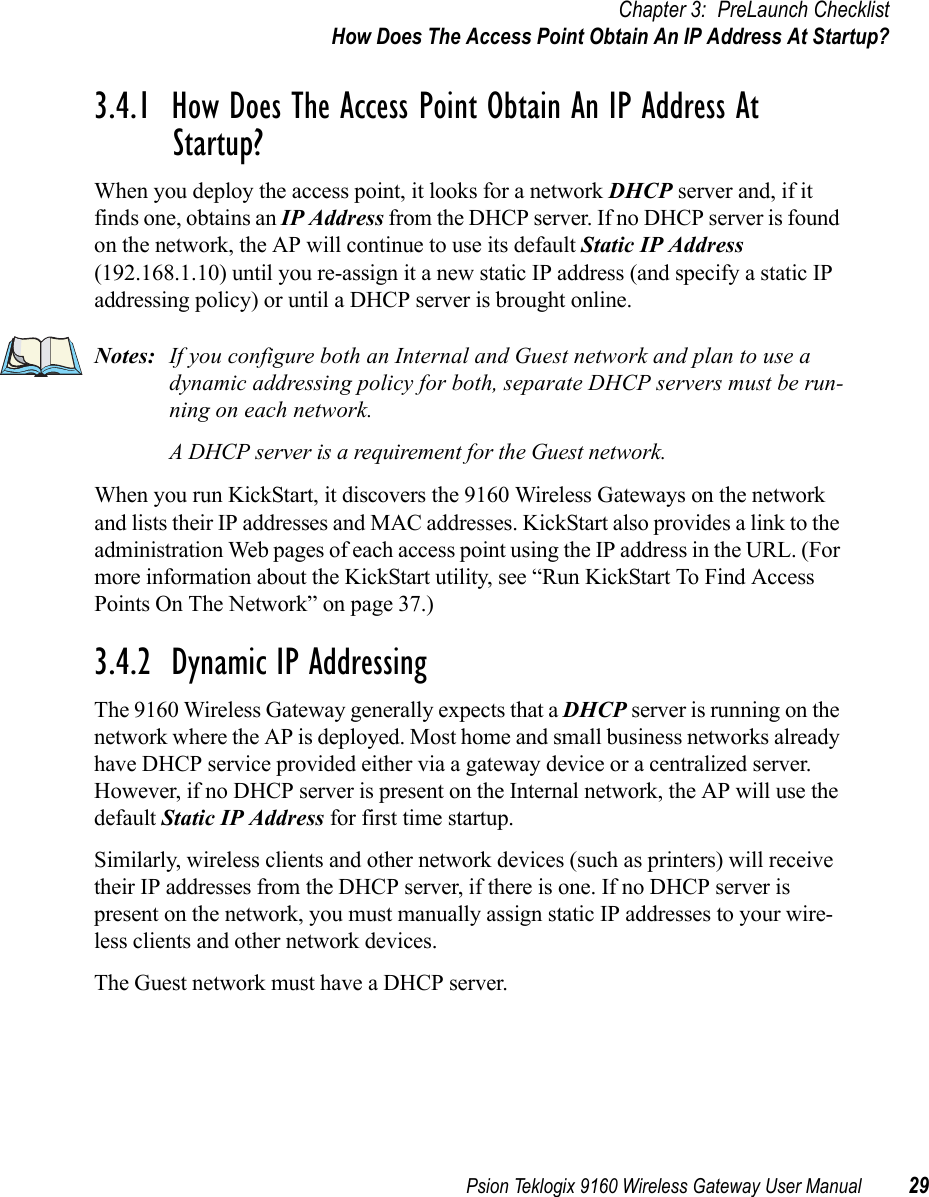 Psion Teklogix 9160 Wireless Gateway User Manual 29Chapter 3: PreLaunch ChecklistHow Does The Access Point Obtain An IP Address At Startup?3.4.1  How Does The Access Point Obtain An IP Address At Startup?When you deploy the access point, it looks for a network DHCP server and, if it finds one, obtains an IP Address from the DHCP server. If no DHCP server is found on the network, the AP will continue to use its default Static IP Address (192.168.1.10) until you re-assign it a new static IP address (and specify a static IP addressing policy) or until a DHCP server is brought online.Notes: If you configure both an Internal and Guest network and plan to use a dynamic addressing policy for both, separate DHCP servers must be run-ning on each network.A DHCP server is a requirement for the Guest network.When you run KickStart, it discovers the 9160 Wireless Gateways on the network and lists their IP addresses and MAC addresses. KickStart also provides a link to the administration Web pages of each access point using the IP address in the URL. (For more information about the KickStart utility, see “Run KickStart To Find Access Points On The Network” on page 37.)3.4.2  Dynamic IP AddressingThe 9160 Wireless Gateway generally expects that a DHCP server is running on the network where the AP is deployed. Most home and small business networks already have DHCP service provided either via a gateway device or a centralized server. However, if no DHCP server is present on the Internal network, the AP will use the default Static IP Address for first time startup.Similarly, wireless clients and other network devices (such as printers) will receive their IP addresses from the DHCP server, if there is one. If no DHCP server is present on the network, you must manually assign static IP addresses to your wire-less clients and other network devices.The Guest network must have a DHCP server.