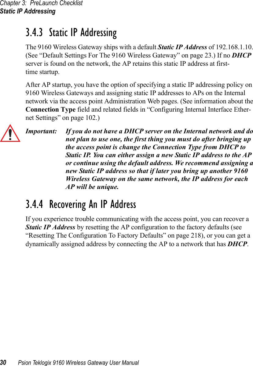 Chapter 3: PreLaunch ChecklistStatic IP Addressing30 Psion Teklogix 9160 Wireless Gateway User Manual3.4.3  Static IP AddressingThe 9160 Wireless Gateway ships with a default Static IP Address of 192.168.1.10. (See “Default Settings For The 9160 Wireless Gateway” on page 23.) If no DHCP server is found on the network, the AP retains this static IP address at first-time startup.After AP startup, you have the option of specifying a static IP addressing policy on 9160 Wireless Gateways and assigning static IP addresses to APs on the Internal network via the access point Administration Web pages. (See information about the Connection Type field and related fields in “Configuring Internal Interface Ether-net Settings” on page 102.)Important: If you do not have a DHCP server on the Internal network and do not plan to use one, the first thing you must do after bringing up the access point is change the Connection Type from DHCP to Static IP. You can either assign a new Static IP address to the AP or continue using the default address. We recommend assigning a new Static IP address so that if later you bring up another 9160 Wireless Gateway on the same network, the IP address for each AP will be unique.3.4.4  Recovering An IP AddressIf you experience trouble communicating with the access point, you can recover a Static IP Address by resetting the AP configuration to the factory defaults (see “Resetting The Configuration To Factory Defaults” on page 218), or you can get a dynamically assigned address by connecting the AP to a network that has DHCP.