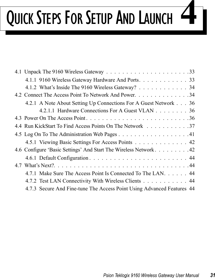 Psion Teklogix 9160 Wireless Gateway User Manual 31QUICK STEPS FOR SETUP AND LAUNCH 44.1  Unpack The 9160 Wireless Gateway .....................334.1.1  9160 Wireless Gateway Hardware And Ports. . . . . . . . . . . . 334.1.2  What’s Inside The 9160 Wireless Gateway? . . . . . . . . . . . . 344.2  Connect The Access Point To Network And Power..............344.2.1  A Note About Setting Up Connections For A Guest Network . . . 364.2.1.1  Hardware Connections For A Guest VLAN . . . . . . . . 364.3  Power On The Access Point..........................364.4  Run KickStart To Find Access Points On The Network . ..........374.5  Log On To The Administration Web Pages..................414.5.1  Viewing Basic Settings For Access Points.............424.6  Configure ‘Basic Settings’ And Start The Wireless Network.........424.6.1  Default Configuration........................444.7  What’s Next?..................................444.7.1  Make Sure The Access Point Is Connected To The LAN. . . . . . 444.7.2  Test LAN Connectivity With Wireless Clients . . . . . . . . . . . 444.7.3  Secure And Fine-tune The Access Point Using Advanced Features 44