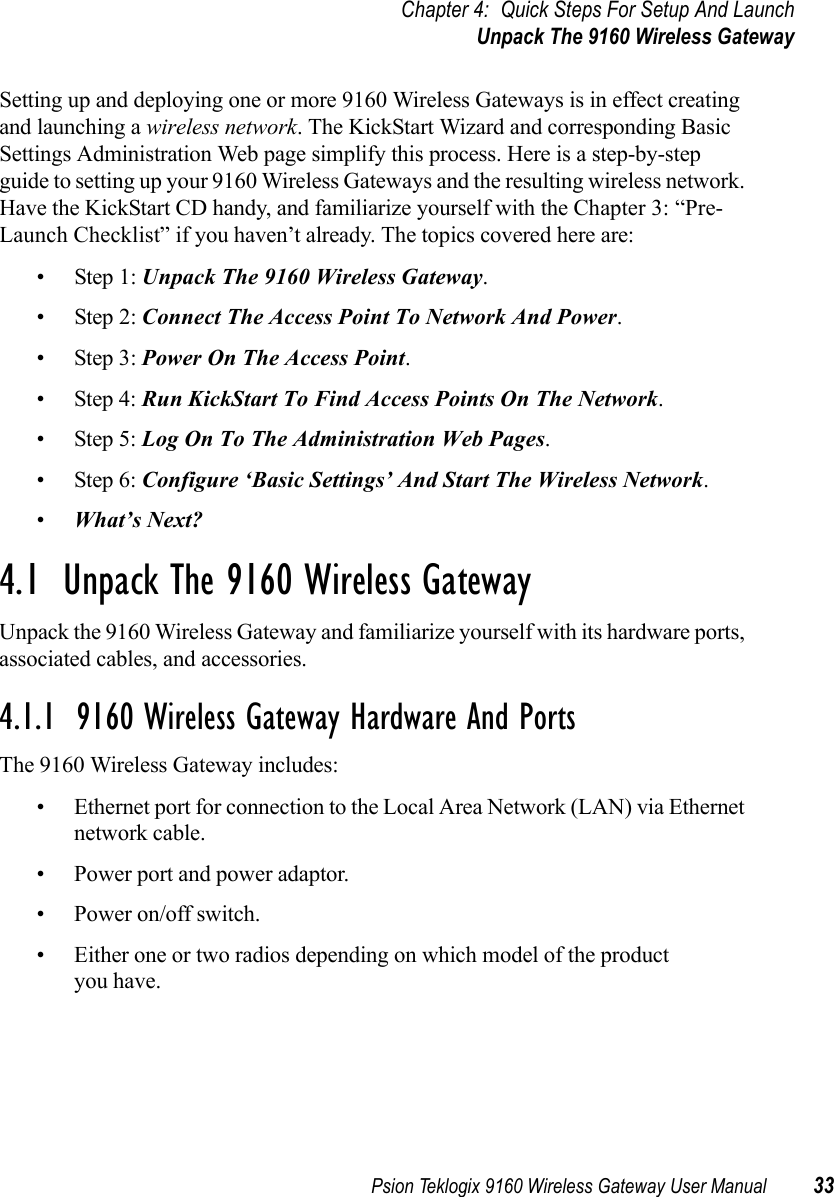 Psion Teklogix 9160 Wireless Gateway User Manual 33Chapter 4: Quick Steps For Setup And LaunchUnpack The 9160 Wireless GatewaySetting up and deploying one or more 9160 Wireless Gateways is in effect creating and launching a wireless network. The KickStart Wizard and corresponding Basic Settings Administration Web page simplify this process. Here is a step-by-step guide to setting up your 9160 Wireless Gateways and the resulting wireless network. Have the KickStart CD handy, and familiarize yourself with the Chapter 3: “Pre-Launch Checklist” if you haven’t already. The topics covered here are:• Step 1: Unpack The 9160 Wireless Gateway.• Step 2: Connect The Access Point To Network And Power.• Step 3: Power On The Access Point.• Step 4: Run KickStart To Find Access Points On The Network.• Step 5: Log On To The Administration Web Pages.• Step 6: Configure ‘Basic Settings’ And Start The Wireless Network.•What’s Next?4.1  Unpack The 9160 Wireless GatewayUnpack the 9160 Wireless Gateway and familiarize yourself with its hardware ports, associated cables, and accessories.4.1.1  9160 Wireless Gateway Hardware And PortsThe 9160 Wireless Gateway includes:• Ethernet port for connection to the Local Area Network (LAN) via Ethernet network cable.• Power port and power adaptor.• Power on/off switch.• Either one or two radios depending on which model of the product you have.