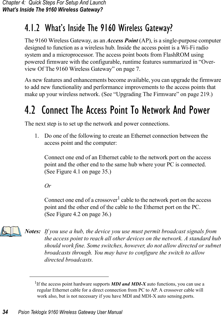 Chapter 4: Quick Steps For Setup And LaunchWhat’s Inside The 9160 Wireless Gateway?34 Psion Teklogix 9160 Wireless Gateway User Manual4.1.2  What’s Inside The 9160 Wireless Gateway?The 9160 Wireless Gateway, as an Access Point (AP), is a single-purpose computer designed to function as a wireless hub. Inside the access point is a Wi-Fi radio system and a microprocessor. The access point boots from FlashROM using powered firmware with the configurable, runtime features summarized in “Over-view Of The 9160 Wireless Gateway” on page 7.As new features and enhancements become available, you can upgrade the firmware to add new functionality and performance improvements to the access points that make up your wireless network. (See “Upgrading The Firmware” on page 219.)4.2  Connect The Access Point To Network And PowerThe next step is to set up the network and power connections.1. Do one of the following to create an Ethernet connection between the access point and the computer:Connect one end of an Ethernet cable to the network port on the access point and the other end to the same hub where your PC is connected. (See Figure 4.1 on page 35.)OrConnect one end of a crossover1 cable to the network port on the access point and the other end of the cable to the Ethernet port on the PC. (See Figure 4.2 on page 36.)Notes: If you use a hub, the device you use must permit broadcast signals from the access point to reach all other devices on the network. A standard hub should work fine. Some switches, however, do not allow directed or subnet broadcasts through. You may have to configure the switch to allow directed broadcasts.1If the access point hardware supports MDI and MDI-X auto functions, you can use a regular Ethernet cable for a direct connection from PC to AP. A crossover cable will work also, but is not necessary if you have MDI and MDI-X auto sensing.ports.