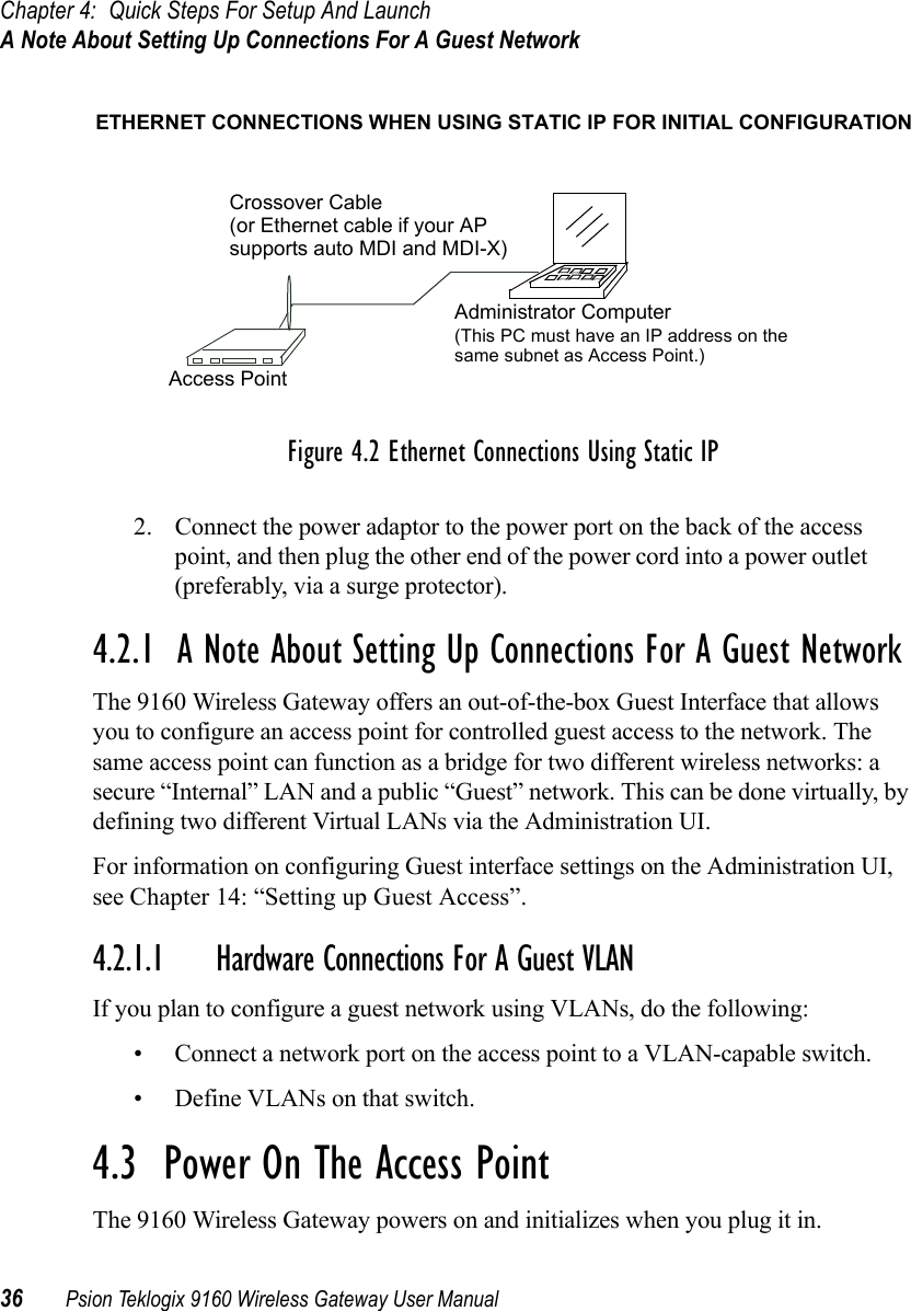 Chapter 4: Quick Steps For Setup And LaunchA Note About Setting Up Connections For A Guest Network36 Psion Teklogix 9160 Wireless Gateway User ManualFigure 4.2 Ethernet Connections Using Static IP2. Connect the power adaptor to the power port on the back of the access point, and then plug the other end of the power cord into a power outlet (preferably, via a surge protector).4.2.1  A Note About Setting Up Connections For A Guest NetworkThe 9160 Wireless Gateway offers an out-of-the-box Guest Interface that allows you to configure an access point for controlled guest access to the network. The same access point can function as a bridge for two different wireless networks: a secure “Internal” LAN and a public “Guest” network. This can be done virtually, by defining two different Virtual LANs via the Administration UI.For information on configuring Guest interface settings on the Administration UI, see Chapter 14: “Setting up Guest Access”. 4.2.1.1 Hardware Connections For A Guest VLANIf you plan to configure a guest network using VLANs, do the following:• Connect a network port on the access point to a VLAN-capable switch.• Define VLANs on that switch.4.3  Power On The Access PointThe 9160 Wireless Gateway powers on and initializes when you plug it in.Administrator ComputerAccess PointCrossover CableETHERNET CONNECTIONS WHEN USING STATIC IP FOR INITIAL CONFIGURATION(This PC must have an IP address on the (or Ethernet cable if your APsupports auto MDI and MDI-X)same subnet as Access Point.)