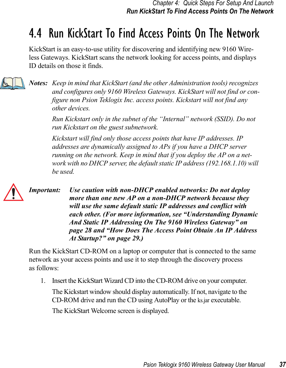 Psion Teklogix 9160 Wireless Gateway User Manual 37Chapter 4: Quick Steps For Setup And LaunchRun KickStart To Find Access Points On The Network4.4  Run KickStart To Find Access Points On The NetworkKickStart is an easy-to-use utility for discovering and identifying new 9160 Wire-less Gateways. KickStart scans the network looking for access points, and displays ID details on those it finds.Notes: Keep in mind that KickStart (and the other Administration tools) recognizes and configures only 9160 Wireless Gateways. KickStart will not find or con-figure non Psion Teklogix Inc. access points. Kickstart will not find any other devices.Run Kickstart only in the subnet of the “Internal” network (SSID). Do not run Kickstart on the guest subnetwork.Kickstart will find only those access points that have IP addresses. IP addresses are dynamically assigned to APs if you have a DHCP server running on the network. Keep in mind that if you deploy the AP on a net-work with no DHCP server, the default static IP address (192.168.1.10) will be used.Important: Use caution with non-DHCP enabled networks: Do not deploy more than one new AP on a non-DHCP network because they will use the same default static IP addresses and conflict with each other. (For more information, see “Understanding Dynamic And Static IP Addressing On The 9160 Wireless Gateway” on page 28 and “How Does The Access Point Obtain An IP Address At Startup?” on page 29.)Run the KickStart CD-ROM on a laptop or computer that is connected to the same network as your access points and use it to step through the discovery process as follows:1. Insert the KickStart Wizard CD into the CD-ROM drive on your computer. The Kickstart window should display automatically. If not, navigate to the CD-ROM drive and run the CD using AutoPlay or the ks.jar executable.The KickStart Welcome screen is displayed.