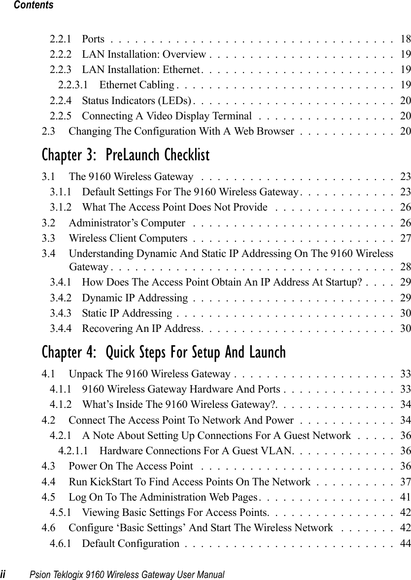 Contentsii Psion Teklogix 9160 Wireless Gateway User Manual2.2.1 Ports................................... 182.2.2 LAN Installation: Overview.......................192.2.3 LAN Installation: Ethernet........................ 192.2.3.1 Ethernet Cabling........................... 192.2.4 Status Indicators (LEDs)......................... 202.2.5 Connecting A Video Display Terminal ................. 202.3 Changing The Configuration With A Web Browser............20Chapter 3:  PreLaunch Checklist3.1 The 9160 Wireless Gateway ........................ 233.1.1 Default Settings For The 9160 Wireless Gateway............ 233.1.2 What The Access Point Does Not Provide ............... 263.2 Administrator’s Computer ......................... 263.3 Wireless Client Computers......................... 273.4 Understanding Dynamic And Static IP Addressing On The 9160 Wireless Gateway................................... 283.4.1 How Does The Access Point Obtain An IP Address At Startup?.... 293.4.2 Dynamic IP Addressing.........................293.4.3 Static IP Addressing........................... 303.4.4 Recovering An IP Address........................ 30Chapter 4:  Quick Steps For Setup And Launch4.1 Unpack The 9160 Wireless Gateway . ................... 334.1.1 9160 Wireless Gateway Hardware And Ports . . ............ 334.1.2 What’s Inside The 9160 Wireless Gateway?. . . ............ 344.2 Connect The Access Point To Network And Power............ 344.2.1 A Note About Setting Up Connections For A Guest Network ..... 364.2.1.1 Hardware Connections For A Guest VLAN. ............ 364.3 Power On The Access Point ........................ 364.4 Run KickStart To Find Access Points On The Network .......... 374.5 Log On To The Administration Web Pages.................414.5.1 Viewing Basic Settings For Access Points................424.6 Configure ‘Basic Settings’ And Start The Wireless Network ....... 424.6.1 Default Configuration.......................... 44