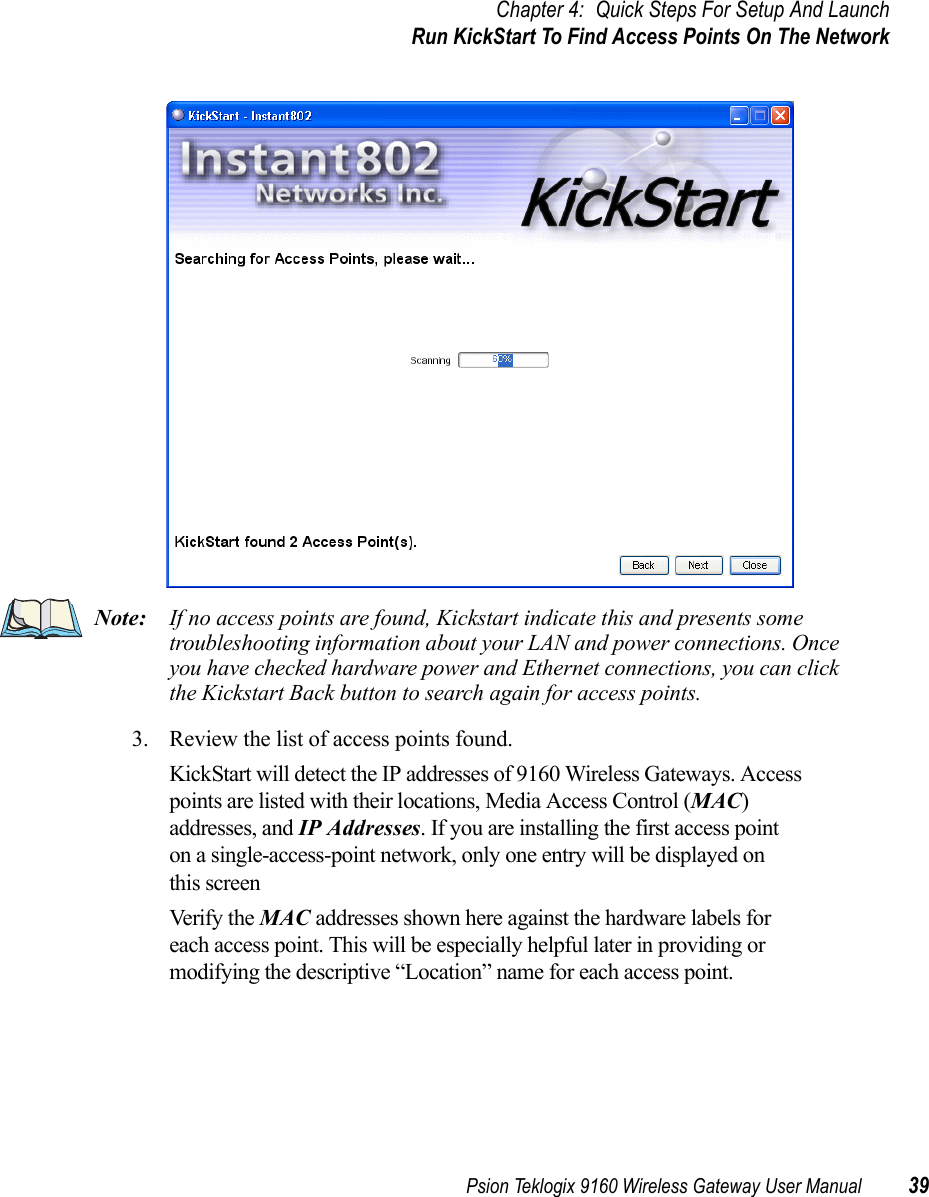 Psion Teklogix 9160 Wireless Gateway User Manual 39Chapter 4: Quick Steps For Setup And LaunchRun KickStart To Find Access Points On The NetworkNote: If no access points are found, Kickstart indicate this and presents some troubleshooting information about your LAN and power connections. Once you have checked hardware power and Ethernet connections, you can click the Kickstart Back button to search again for access points.3. Review the list of access points found.KickStart will detect the IP addresses of 9160 Wireless Gateways. Access points are listed with their locations, Media Access Control (MAC) addresses, and IP Addresses. If you are installing the first access point on a single-access-point network, only one entry will be displayed on this screenVerify the MAC addresses shown here against the hardware labels for each access point. This will be especially helpful later in providing or modifying the descriptive “Location” name for each access point.