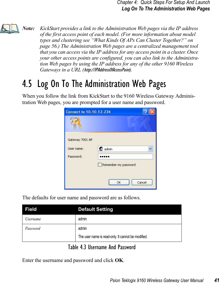 Psion Teklogix 9160 Wireless Gateway User Manual 41Chapter 4: Quick Steps For Setup And LaunchLog On To The Administration Web PagesNote: KickStart provides a link to the Administration Web pages via the IP address of the first access point of each model. (For more information about model types and clustering see “What Kinds Of APs Can Cluster Together?” on page 56.) The Administration Web pages are a centralized management tool that you can access via the IP address for any access point in a cluster. Once your other access points are configured, you can also link to the Administra-tion Web pages by using the IP address for any of the other 9160 Wireless Gateways in a URL (http://IPAddressOfAccessPoint).4.5  Log On To The Administration Web PagesWhen you follow the link from KickStart to the 9160 Wireless Gateway Adminis-tration Web pages, you are prompted for a user name and password.The defaults for user name and password are as follows.Enter the username and password and click OK.Field Default SettingUsernameadminPasswordadminThe user name is read-only. It cannot be modified.Table 4.3 Username And Password