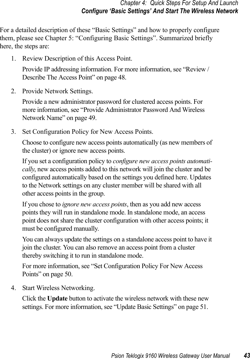 Psion Teklogix 9160 Wireless Gateway User Manual 43Chapter 4: Quick Steps For Setup And LaunchConfigure ‘Basic Settings’ And Start The Wireless NetworkFor a detailed description of these “Basic Settings” and how to properly configure them, please see Chapter 5: “Configuring Basic Settings”. Summarized briefly here, the steps are:1. Review Description of this Access Point.Provide IP addressing information. For more information, see “Review / Describe The Access Point” on page 48.2. Provide Network Settings.Provide a new administrator password for clustered access points. For more information, see “Provide Administrator Password And Wireless Network Name” on page 49.3. Set Configuration Policy for New Access Points.Choose to configure new access points automatically (as new members of the cluster) or ignore new access points.If you set a configuration policy to configure new access points automati-cally, new access points added to this network will join the cluster and be configured automatically based on the settings you defined here. Updates to the Network settings on any cluster member will be shared with all other access points in the group.If you chose to ignore new access points, then as you add new access points they will run in standalone mode. In standalone mode, an access point does not share the cluster configuration with other access points; it must be configured manually.You can always update the settings on a standalone access point to have it join the cluster. You can also remove an access point from a cluster thereby switching it to run in standalone mode.For more information, see “Set Configuration Policy For New Access Points” on page 50.4. Start Wireless Networking.Click the Update button to activate the wireless network with these new settings. For more information, see “Update Basic Settings” on page 51.