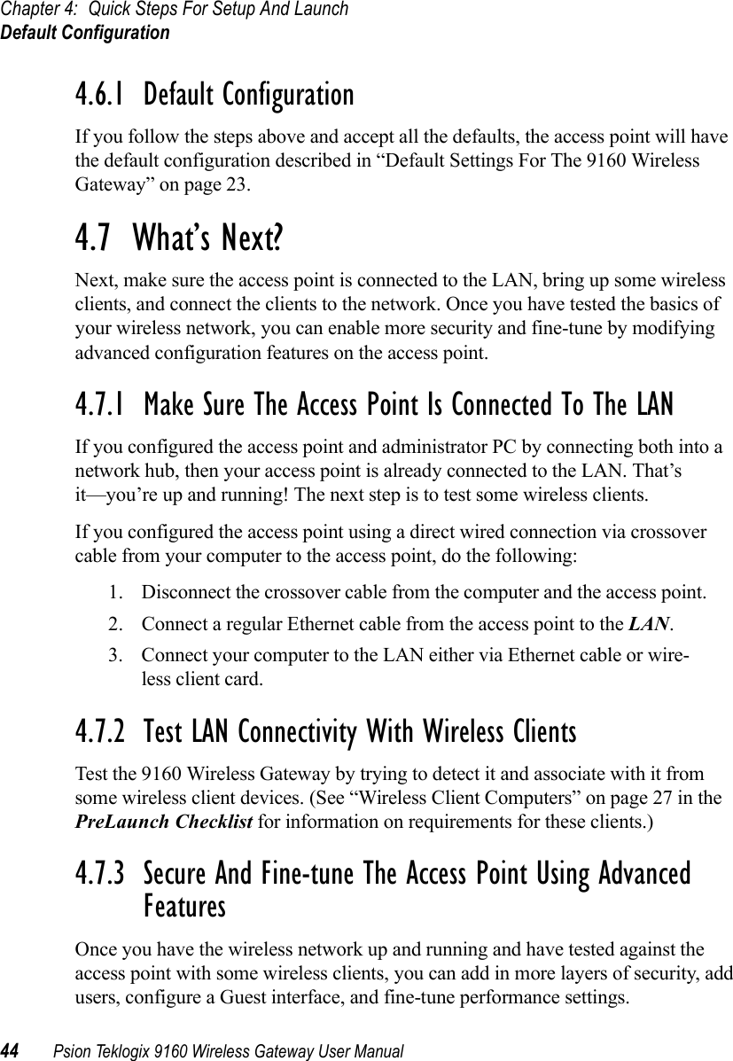 Chapter 4: Quick Steps For Setup And LaunchDefault Configuration44 Psion Teklogix 9160 Wireless Gateway User Manual4.6.1  Default ConfigurationIf you follow the steps above and accept all the defaults, the access point will have the default configuration described in “Default Settings For The 9160 Wireless Gateway” on page 23.4.7  What’s Next?Next, make sure the access point is connected to the LAN, bring up some wireless clients, and connect the clients to the network. Once you have tested the basics of your wireless network, you can enable more security and fine-tune by modifying advanced configuration features on the access point.4.7.1  Make Sure The Access Point Is Connected To The LANIf you configured the access point and administrator PC by connecting both into a network hub, then your access point is already connected to the LAN. That’s it—you’re up and running! The next step is to test some wireless clients.If you configured the access point using a direct wired connection via crossover cable from your computer to the access point, do the following:1. Disconnect the crossover cable from the computer and the access point.2. Connect a regular Ethernet cable from the access point to the LAN.3. Connect your computer to the LAN either via Ethernet cable or wire-less client card.4.7.2  Test LAN Connectivity With Wireless ClientsTest the 9160 Wireless Gateway by trying to detect it and associate with it from some wireless client devices. (See “Wireless Client Computers” on page 27 in the PreLaunch Checklist for information on requirements for these clients.)4.7.3  Secure And Fine-tune The Access Point Using Advanced FeaturesOnce you have the wireless network up and running and have tested against the access point with some wireless clients, you can add in more layers of security, add users, configure a Guest interface, and fine-tune performance settings.