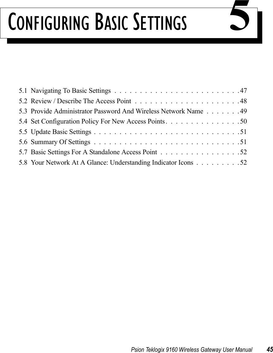 Psion Teklogix 9160 Wireless Gateway User Manual 45CONFIGURING BASIC SETTINGS 55.1  Navigating To Basic Settings.........................475.2  Review / Describe The Access Point.....................485.3  Provide Administrator Password And Wireless Network Name.......495.4  Set Configuration Policy For New Access Points...............505.5  Update Basic Settings.............................515.6  Summary Of Settings.............................515.7  Basic Settings For A Standalone Access Point................525.8  Your Network At A Glance: Understanding Indicator Icons.........52