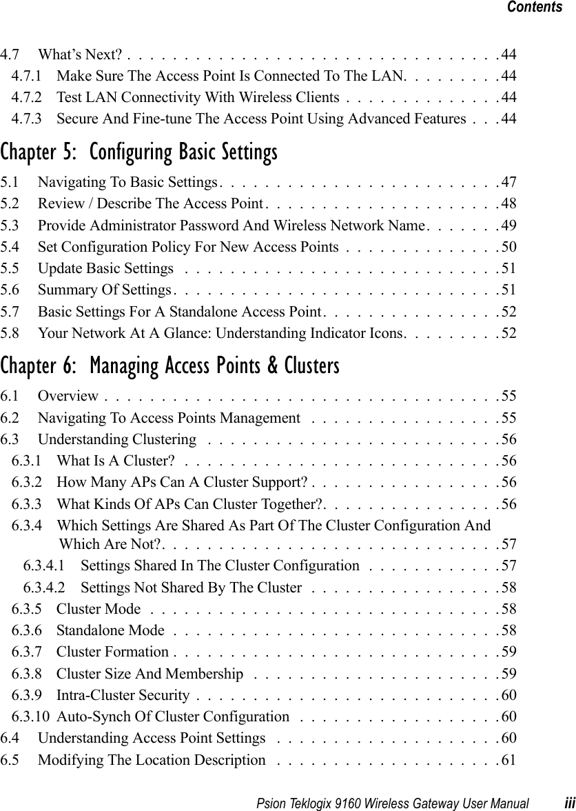 Psion Teklogix 9160 Wireless Gateway User Manual iiiContents4.7 What’s Next?.................................444.7.1 Make Sure The Access Point Is Connected To The LAN.........444.7.2 Test LAN Connectivity With Wireless Clients..............444.7.3 Secure And Fine-tune The Access Point Using Advanced Features . . . 44Chapter 5:  Configuring Basic Settings5.1 Navigating To Basic Settings.........................475.2 Review / Describe The Access Point.....................485.3 Provide Administrator Password And Wireless Network Name.......495.4 Set Configuration Policy For New Access Points..............505.5 Update Basic Settings ............................515.6 Summary Of Settings.............................515.7 Basic Settings For A Standalone Access Point................525.8 Your Network At A Glance: Understanding Indicator Icons.........52Chapter 6:  Managing Access Points &amp; Clusters6.1 Overview...................................556.2 Navigating To Access Points Management .................556.3 Understanding Clustering ..........................566.3.1 What Is A Cluster? ............................566.3.2 How Many APs Can A Cluster Support? . ................566.3.3 What Kinds Of APs Can Cluster Together?................566.3.4 Which Settings Are Shared As Part Of The Cluster Configuration And Which Are Not?..............................576.3.4.1 Settings Shared In The Cluster Configuration............576.3.4.2 Settings Not Shared By The Cluster .................586.3.5 Cluster Mode...............................586.3.6 Standalone Mode.............................586.3.7 Cluster Formation.............................596.3.8 Cluster Size And Membership ......................596.3.9 Intra-Cluster Security...........................606.3.10Auto-Synch Of Cluster Configuration ..................606.4 Understanding Access Point Settings ....................606.5 Modifying The Location Description ....................61