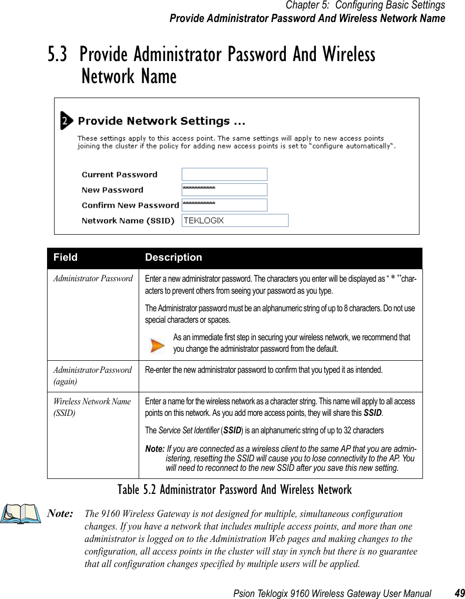 Psion Teklogix 9160 Wireless Gateway User Manual 49Chapter 5: Configuring Basic SettingsProvide Administrator Password And Wireless Network Name5.3  Provide Administrator Password And Wireless Network NameNote:The 9160 Wireless Gateway is not designed for multiple, simultaneous configuration changes. If you have a network that includes multiple access points, and more than one administrator is logged on to the Administration Web pages and making changes to the configuration, all access points in the cluster will stay in synch but there is no guarantee that all configuration changes specified by multiple users will be applied.Field DescriptionAdministrator PasswordEnter a new administrator password. The characters you enter will be displayed as “ * ”char-acters to prevent others from seeing your password as you type.The Administrator password must be an alphanumeric string of up to 8 characters. Do not use special characters or spaces.As an immediate first step in securing your wireless network, we recommend that you change the administrator password from the default.Administrator Password (again)Re-enter the new administrator password to confirm that you typed it as intended.Wireless Network Name (SSID)Enter a name for the wireless network as a character string. This name will apply to all access points on this network. As you add more access points, they will share this SSID.The Service Set Identifier (SSID) is an alphanumeric string of up to 32 characters Note: If you are connected as a wireless client to the same AP that you are admin-istering, resetting the SSID will cause you to lose connectivity to the AP. You will need to reconnect to the new SSID after you save this new setting.Table 5.2 Administrator Password And Wireless Network