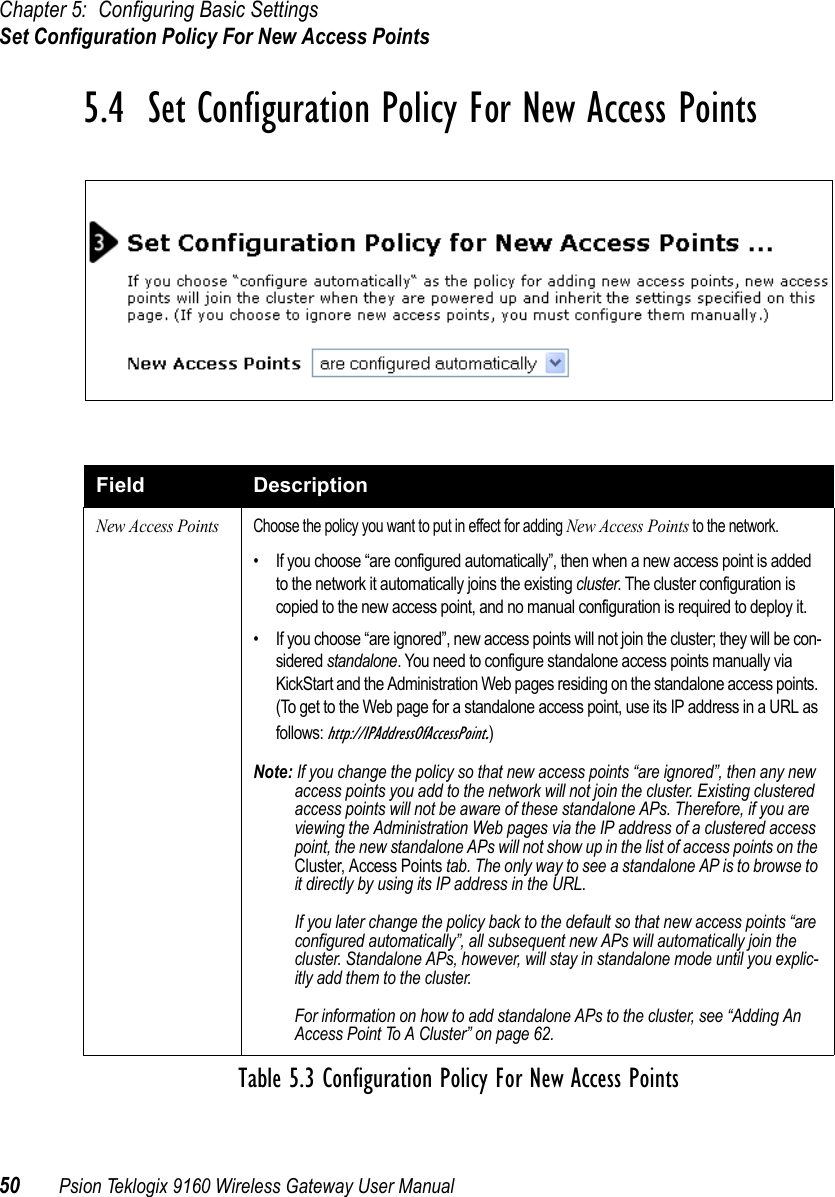 Chapter 5: Configuring Basic SettingsSet Configuration Policy For New Access Points50 Psion Teklogix 9160 Wireless Gateway User Manual5.4  Set Configuration Policy For New Access PointsField DescriptionNew Access PointsChoose the policy you want to put in effect for adding New Access Points to the network.• If you choose “are configured automatically”, then when a new access point is added to the network it automatically joins the existing cluster. The cluster configuration is copied to the new access point, and no manual configuration is required to deploy it.• If you choose “are ignored”, new access points will not join the cluster; they will be con-sidered standalone. You need to configure standalone access points manually via KickStart and the Administration Web pages residing on the standalone access points. (To get to the Web page for a standalone access point, use its IP address in a URL as follows: http://IPAddressOfAccessPoint.)Note: If you change the policy so that new access points “are ignored”, then any new access points you add to the network will not join the cluster. Existing clustered access points will not be aware of these standalone APs. Therefore, if you are viewing the Administration Web pages via the IP address of a clustered access point, the new standalone APs will not show up in the list of access points on the Cluster, Access Points tab. The only way to see a standalone AP is to browse to it directly by using its IP address in the URL.If you later change the policy back to the default so that new access points “are configured automatically”, all subsequent new APs will automatically join the cluster. Standalone APs, however, will stay in standalone mode until you explic-itly add them to the cluster.For information on how to add standalone APs to the cluster, see “Adding An Access Point To A Cluster” on page 62.Table 5.3 Configuration Policy For New Access Points