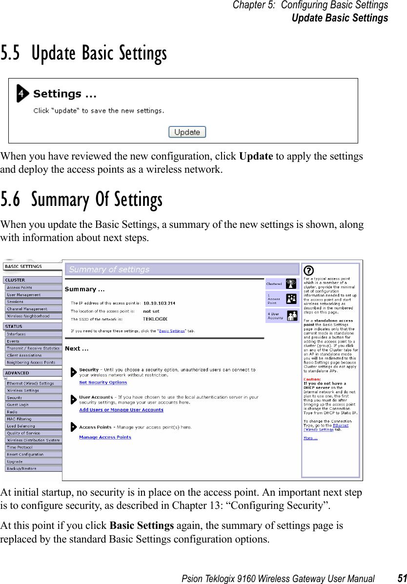 Psion Teklogix 9160 Wireless Gateway User Manual 51Chapter 5: Configuring Basic SettingsUpdate Basic Settings5.5  Update Basic SettingsWhen you have reviewed the new configuration, click Update to apply the settings and deploy the access points as a wireless network.5.6  Summary Of SettingsWhen you update the Basic Settings, a summary of the new settings is shown, along with information about next steps.At initial startup, no security is in place on the access point. An important next step is to configure security, as described in Chapter 13: “Configuring Security”.At this point if you click Basic Settings again, the summary of settings page is replaced by the standard Basic Settings configuration options.