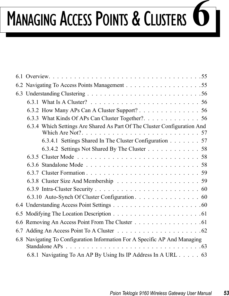 Psion Teklogix 9160 Wireless Gateway User Manual 53MANAGING ACCESS POINTS &amp; CLUSTERS 66.1  Overview....................................556.2  Navigating To Access Points Management..................556.3  Understanding Clustering...........................566.3.1  What Is A Cluster? .........................566.3.2  How Many APs Can A Cluster Support? . . . . . . . . . . . . . . 566.3.3  What Kinds Of APs Can Cluster Together?. . . . . . . . . . . . . 566.3.4  Which Settings Are Shared As Part Of The Cluster Configuration And Which Are Not?...........................576.3.4.1  Settings Shared In The Cluster Configuration . . . . . . . 576.3.4.2  Settings Not Shared By The Cluster............586.3.5  Cluster Mode............................586.3.6  Standalone Mode..........................586.3.7  Cluster Formation..........................596.3.8  Cluster Size And Membership ...................596.3.9  Intra-Cluster Security........................606.3.10  Auto-Synch Of Cluster Configuration...............606.4  Understanding Access Point Settings.....................606.5  Modifying The Location Description.....................616.6  Removing An Access Point From The Cluster................616.7  Adding An Access Point To A Cluster ....................626.8  Navigating To Configuration Information For A Specific AP And Managing Standalone APs................................636.8.1  Navigating To An AP By Using Its IP Address In A URL . . . . . 63