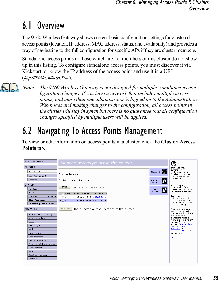 Psion Teklogix 9160 Wireless Gateway User Manual 55Chapter 6: Managing Access Points &amp; ClustersOverview6.1  OverviewThe 9160 Wireless Gateway shows current basic configuration settings for clustered access points (location, IP address, MAC address, status, and availability) and provides a way of navigating to the full configuration for specific APs if they are cluster members.Standalone access points or those which are not members of this cluster do not show up in this listing. To configure standalone access points, you must discover it via Kickstart, or know the IP address of the access point and use it in a URL (http://IPAddressOfAccessPoint).Note: The 9160 Wireless Gateway is not designed for multiple, simultaneous con-figuration changes. If you have a network that includes multiple access points, and more than one administrator is logged on to the Administration Web pages and making changes to the configuration, all access points in the cluster will stay in synch but there is no guarantee that all configuration changes specified by multiple users will be applied.6.2  Navigating To Access Points ManagementTo view or edit information on access points in a cluster, click the Cluster, Access Points tab.