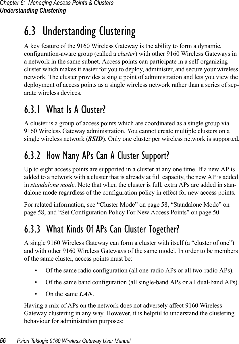 Chapter 6: Managing Access Points &amp; ClustersUnderstanding Clustering56 Psion Teklogix 9160 Wireless Gateway User Manual6.3  Understanding ClusteringA key feature of the 9160 Wireless Gateway is the ability to form a dynamic, configuration-aware group (called a cluster) with other 9160 Wireless Gateways in a network in the same subnet. Access points can participate in a self-organizing cluster which makes it easier for you to deploy, administer, and secure your wireless network. The cluster provides a single point of administration and lets you view the deployment of access points as a single wireless network rather than a series of sep-arate wireless devices.6.3.1  What Is A Cluster?A cluster is a group of access points which are coordinated as a single group via 9160 Wireless Gateway administration. You cannot create multiple clusters on a single wireless network (SSID). Only one cluster per wireless network is supported.6.3.2  How Many APs Can A Cluster Support?Up to eight access points are supported in a cluster at any one time. If a new AP is added to a network with a cluster that is already at full capacity, the new AP is added in standalone mode. Note that when the cluster is full, extra APs are added in stan-dalone mode regardless of the configuration policy in effect for new access points.For related information, see “Cluster Mode” on page 58, “Standalone Mode” on page 58, and “Set Configuration Policy For New Access Points” on page 50.6.3.3  What Kinds Of APs Can Cluster Together?A single 9160 Wireless Gateway can form a cluster with itself (a “cluster of one”) and with other 9160 Wireless Gateways of the same model. In order to be members of the same cluster, access points must be:• Of the same radio configuration (all one-radio APs or all two-radio APs).• Of the same band configuration (all single-band APs or all dual-band APs).•On the same LAN.Having a mix of APs on the network does not adversely affect 9160 Wireless Gateway clustering in any way. However, it is helpful to understand the clustering behaviour for administration purposes: