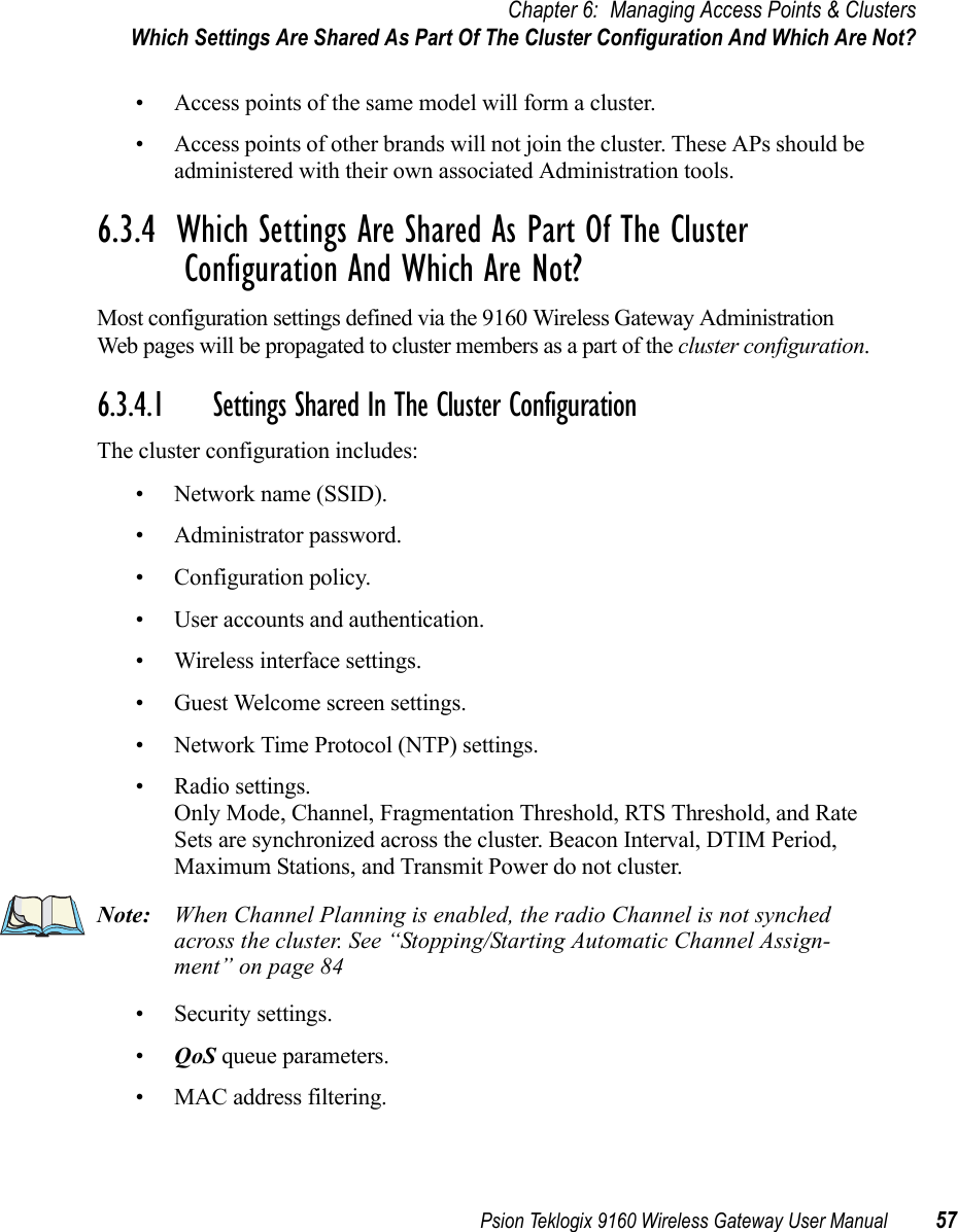 Psion Teklogix 9160 Wireless Gateway User Manual 57Chapter 6: Managing Access Points &amp; ClustersWhich Settings Are Shared As Part Of The Cluster Configuration And Which Are Not?• Access points of the same model will form a cluster.• Access points of other brands will not join the cluster. These APs should be administered with their own associated Administration tools.6.3.4  Which Settings Are Shared As Part Of The Cluster Configuration And Which Are Not?Most configuration settings defined via the 9160 Wireless Gateway Administration Web pages will be propagated to cluster members as a part of the cluster configuration.6.3.4.1 Settings Shared In The Cluster ConfigurationThe cluster configuration includes:• Network name (SSID).• Administrator password.• Configuration policy.• User accounts and authentication.• Wireless interface settings.• Guest Welcome screen settings.• Network Time Protocol (NTP) settings.• Radio settings.Only Mode, Channel, Fragmentation Threshold, RTS Threshold, and Rate Sets are synchronized across the cluster. Beacon Interval, DTIM Period, Maximum Stations, and Transmit Power do not cluster.Note: When Channel Planning is enabled, the radio Channel is not synched across the cluster. See “Stopping/Starting Automatic Channel Assign-ment” on page 84• Security settings.•QoS queue parameters.• MAC address filtering.