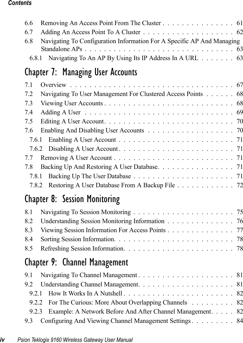 Contentsiv Psion Teklogix 9160 Wireless Gateway User Manual6.6 Removing An Access Point From The Cluster............... 616.7 Adding An Access Point To A Cluster................... 626.8 Navigating To Configuration Information For A Specific AP And Managing Standalone APs...............................636.8.1 Navigating To An AP By Using Its IP Address In A URL....... 63Chapter 7:  Managing User Accounts7.1 Overview.................................. 677.2 Navigating To User Management For Clustered Access Points...... 687.3 Viewing User Accounts........................... 687.4 Adding A User ...............................697.5 Editing A User Account........................... 707.6 Enabling And Disabling User Accounts .................. 707.6.1 Enabling A User Account........................717.6.2 Disabling A User Account ........................ 717.7 Removing A User Account.........................717.8 Backing Up And Restoring A User Database................ 717.8.1 Backing Up The User Database..................... 717.8.2 Restoring A User Database From A Backup File ............ 72Chapter 8:  Session Monitoring8.1 Navigating To Session Monitoring..................... 758.2 Understanding Session Monitoring Information.............. 768.3 Viewing Session Information For Access Points.............. 778.4 Sorting Session Information......................... 788.5 Refreshing Session Information....................... 78Chapter 9:  Channel Management9.1 Navigating To Channel Management.................... 819.2 Understanding Channel Management.................... 819.2.1 How It Works In A Nutshell.......................829.2.2 For The Curious: More About Overlapping Channels . . . ...... 829.2.3 Example: A Network Before And After Channel Management..... 829.3 Configuring And Viewing Channel Management Settings......... 84